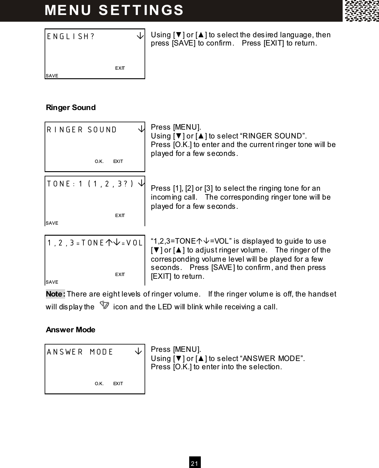   2 1   Using [▼] or [▲ ] to select the des ired language, then press [SAVE] to confirm .    Press  [EXIT] to return.    Ringer Sound  Press [MENU]. Using [▼] or [▲ ] to select &ldquo;RINGER SOUND&rdquo;. Press [O.K.] to enter and the current ringer tone will be played for a few seconds .    Press [1], [2] or [3] to select the ringing tone for an incoming call.    The corresponding ringer tone will be played for a few seconds .    &ldquo;1,2,3=TONE=VOL&rdquo; is displayed to guide to us e [▼] or [▲ ] to adjus t ringer volum e.    The ringer of the corresponding volume level will be played for a few seconds.    Press  [SAVE] to confirm , and then press  [EXIT] to return.  Note: There are eight levels of ringer volum e.    If the ringer volum e is off, the hands et will dis play the   icon and the LED will blink while receiving a call.   Answer Mode  Press [MENU]. Using [▼] or [▲ ] to select &ldquo;ANSW ER MODE&rdquo;. Press [O.K.] to enter into the selection.    ENGLISH?                                                                            EXIT SAVE RINGER SOUND         O.K.        EXIT  TONE:1 (1,2,3?)                                                                   EXIT SAVE 1,2,3=TONE=VOL                                                                  EXIT SAVE ANSWER MODE         O.K.        EXIT  ME N U   S E T T IN G S  