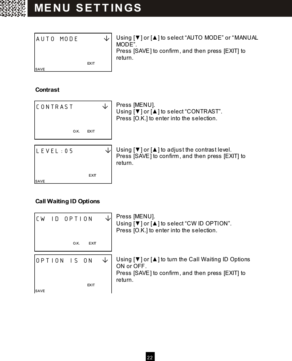   2 2    Using [▼] or [▲ ] to select &ldquo;AUTO MODE&rdquo; or &ldquo;M ANUAL MODE&rdquo;. Press [SAVE] to confirm , and then press  [EXIT] to return.   Contrast  Press [MENU]. Using [▼] or [▲ ] to select &ldquo;CONTRAST&rdquo;. Press [O.K.] to enter into the selection.    Using [▼] or [▲ ] to adjust the contras t level. Press [SAVE] to confirm , and then press  [EXIT] to return.    Call W aiting ID Options  Press [MENU]. Using [▼] or [▲ ] to select &ldquo;CW  ID OPTION&rdquo;. Press [O.K.] to enter into the selection.    Using [▼] or [▲ ] to turn the Call W aiting ID Options  ON or OFF. Press [SAVE] to confirm , and then press  [EXIT] to return. AUTO MODE                                                                        EXIT SAVE CONTRAST             O.K.        EXIT  LEVEL:05                                                                            EXIT SAVE CW ID OPTION        O.K.          EXIT  OPTION IS ON                                                                   EXIT SAVE ME N U   S E T T IN G S  