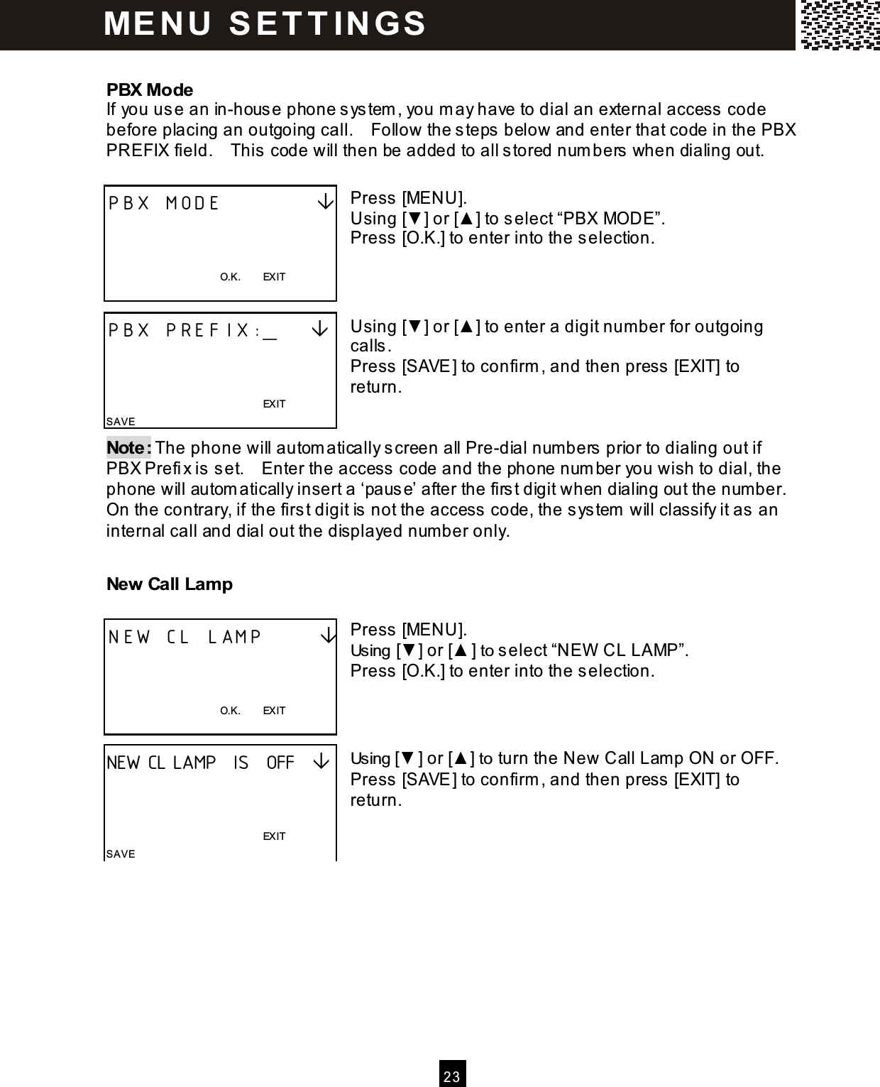   2 3   PBX Mode If you us e an in-house phone s ystem , you m ay have to dial an external access  code before placing an outgoing call.    Follow the steps  below and enter that code in the PBX PREFIX field.    This code will then be added to all s tored num bers  when dialing out.  Press [MENU]. Using [▼] or [▲ ] to select &ldquo;PBX MODE&rdquo;. Press [O.K.] to enter into the selection.    Using [▼] or [▲ ] to enter a digit number for outgoing calls . Press [SAVE] to confirm , and then press  [EXIT] to return.   Note: The phone will autom atically screen all Pre-dial numbers  prior to dialing out if PBX Prefi x is set.    Enter the access  code and the phone number you wish to dial, the phone will autom atically insert a &lsquo;paus e&rsquo; after the first digit when dialing out the number.   On the contrary, if the firs t digit is  not the access  code, the sys tem will classify it as an internal call and dial out the displayed number only. New Call Lam p  Press [MENU]. Using [▼] or [▲ ] to select &ldquo;NEW  CL LAMP&rdquo;. Press [O.K.] to enter into the selection.    Using [▼ ] or [▲ ] to turn the New Call Lamp ON or OFF. Press [SAVE] to confirm , and then press  [EXIT] to return.   PBX MODE              O.K.        EXIT  PBX PREFIX:_                                                                      EXIT SAVE NEW CL LAMP          O.K.        EXIT  NEW CL LAMP  IS  OFF                                                                  EXIT SAVE ME N U   S E T T IN G S  