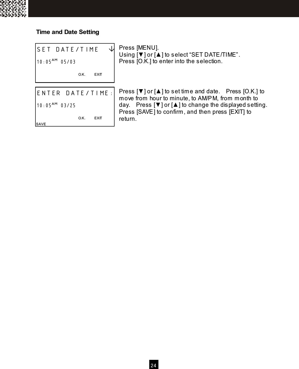   2 4  Tim e and Date Setting  Press [MENU]. Using [▼] or [▲ ] to select &ldquo;SET DATE/TIME&rdquo;. Press [O.K.] to enter into the selection.    Press [▼] or [▲ ] to set tim e and date.    Press  [O.K.] to m ove from  hour to minute, to AM/PM, from  m onth to day.    Press [▼] or [▲ ] to change the dis played s etting.   Press [SAVE] to confirm , and then press  [EXIT] to return.        SET DATE/TIME     10:05AM  05/03  O.K.          EXIT  ENTER DATE/TIME:  10:05AM  03/25  O.K.          EXIT SAVE 