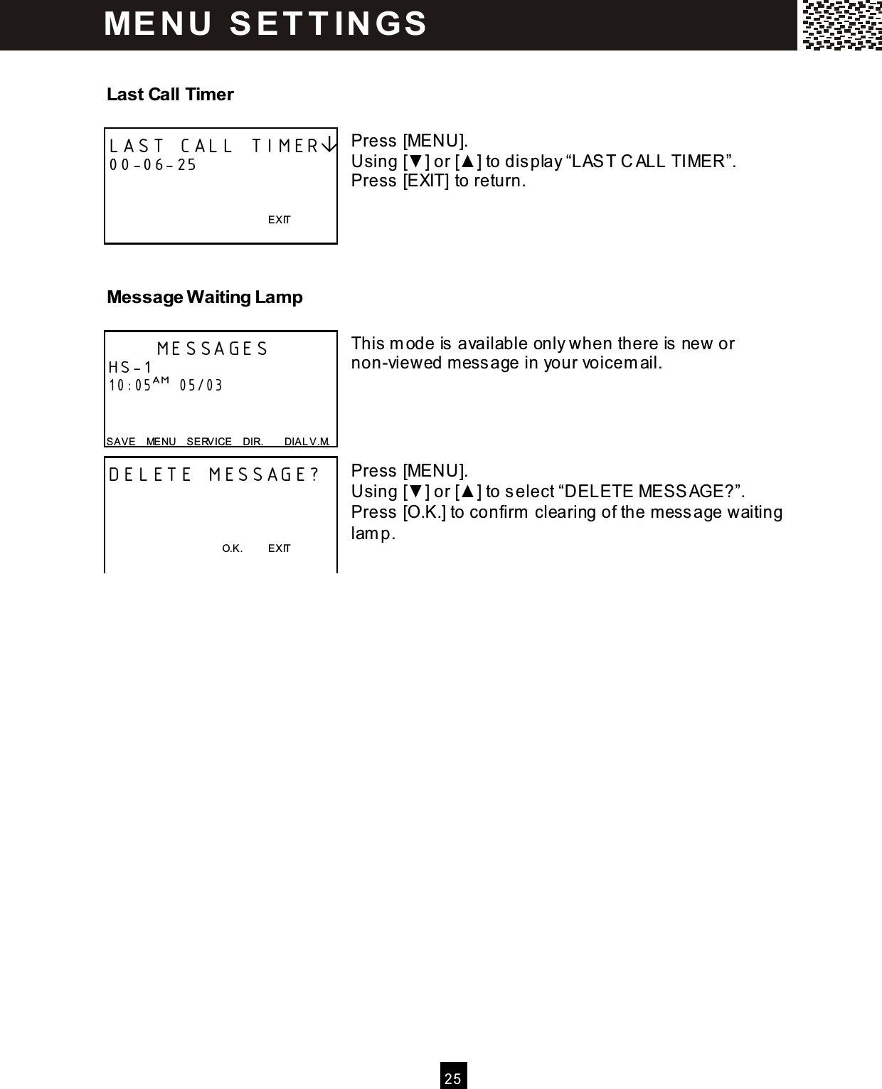   2 5  Last Call Timer  Press [MENU]. Using [▼ ] or [▲ ] to display &ldquo;LAST C ALL TIMER&rdquo;. Press [EXIT] to return.    Message W aiting Lamp  This m ode is available only when there is new or non-viewed m essage in your voicem ail.     Press [MENU]. Using [▼ ] or [▲ ] to select &ldquo;DELETE MESSAGE?&rdquo;. Press [O.K.] to confirm  clearing of the m essage waiting lam p.  LAST CALL TIMER 00-06-25         EXIT       MESSAGES HS-1 10:05AM  05/03   SAVE    MENU    S ERVICE    DIR.        DIAL V.M. DELETE MESSAGE?                                                O.K.          EXIT   ME N U   S E T T IN G S  