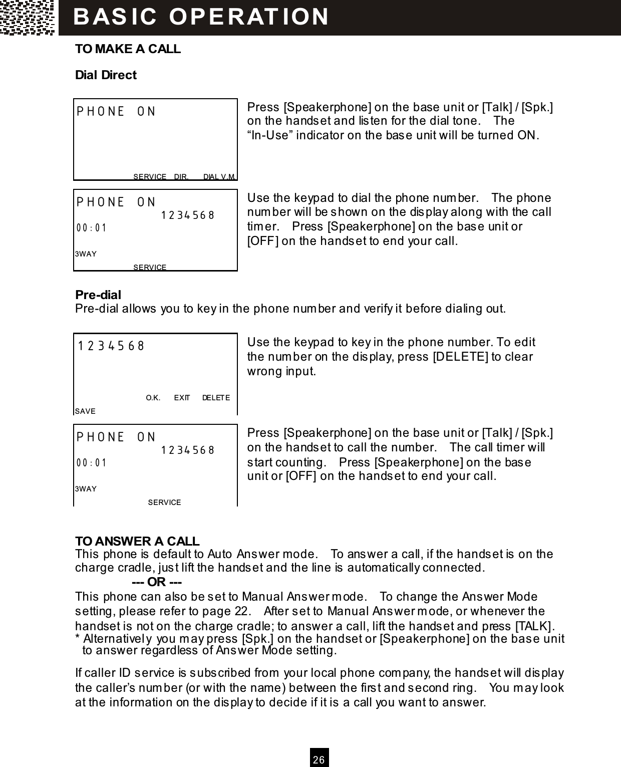   2 6  TO MAKE A CALL Dial Direct  Press [Speakerphone] on the base unit or [Talk] / [Spk.] on the handset and listen for the dial tone.    The &ldquo;In-Use&rdquo; indicator on the base unit will be turned ON.    Use the keypad to dial the phone num ber.    The phone num ber will be shown on the display along with the call tim er.    Press [Speakerphone] on the base unit or [OFF] on the handset to end your call.   Pre-dial Pre-dial allows you to key in the phone num ber and verify it before dialing out.  Use the keypad to key in the phone number. To edit the num ber on the display, press [DELETE] to clear wrong input.    Press [Speakerphone] on the base unit or [Talk] / [Spk.] on the handset to call the num ber.    The call timer will start counting.    Press [Speakerphone] on the base unit or [OFF] on the handset to end your call.    TO ANSW ER A CALL This phone is default to Auto Answer m ode.    To answer a call, if the handset is on the charge cradle, just lift the handset and the line is autom atically connected.          --- OR ---   This phone can also be set to Manual Answer m ode.    To change the Answer Mode setting, please refer to page 22.    After set to Manual Answer m ode, or whenever the handset is not on the charge cradle; to answer a call, lift the handset and press [TALK]. * Alternatively you m ay press [Spk.] on the handset or [Speakerphone] on the base unit to answer regardless of Answer Mode setting.  If caller ID service is subscribed from  your local phone com pany, the handset will display the caller&rsquo;s num ber (or with the nam e) between the first and second ring.    You m ay look at the inform ation on the display to decide if it is a call you want to answer. PHONE ON     SERVICE    DIR.        DIAL V.M. PHONE ON 1234568 00:01  3W AY SERVICE 1234568                                          O.K.        EXIT      DELETE SAVE PHONE ON 1234568 00:01  3W AY SERVICE   BAS IC  O PE R AT IO N  
