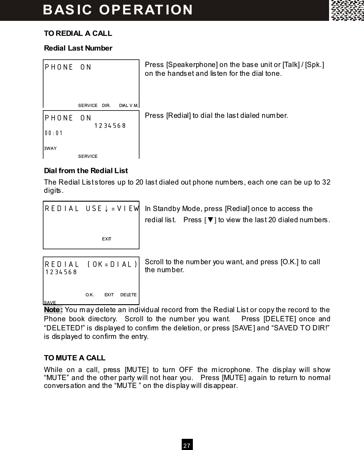  2 7   TO REDIAL A CALL Redial Last Number  Press [Speakerphone] on the base unit or [Talk] / [Spk.] on the handset and listen for the dial tone.     Press [Redial] to dial the last dialed num ber.      Dial from the Redial List The Redial List stores up to 20 last dialed out phone num bers, each one can be up to 32 digits.  In Standby Mode, press [Redial] once to access the redial list.    Press [▼ ] to view the last 20 dialed num bers.     Scroll to the num ber you want, and press [O.K.] to call the num ber.    Note: You m ay delete an individual record from  the Redial List or copy the record to the Phone  book  directory.    Scroll  to  the  num ber  you  want.      Press  [DELETE]  once  and   &ldquo;DELETED!&rdquo; is displayed to confirm  the deletion, or press [SAVE] and &ldquo;SAVED TO DIR!&rdquo; is displayed to confirm  the entry.  TO MUTE A CALL W hile  on  a  call,  press  [MUTE]  to  turn  OFF  the  m icrophone.  The  display  will  show &ldquo;MUTE&rdquo; and the other party will not hear you.    Press [MUTE] again to return to norm al conversation and the &ldquo;MUTE &rdquo; on the display will disappear. PHONE ON     SERVICE    DIR.        DIAL V.M. PHONE ON 1234568 00:01  3W AY SERVICE   REDIAL USE&darr;=VIEW          EXIT  REDIAL (OK=DIAL) 1234568                                         O.K.          EXIT      DELETE SAVE BAS IC  O PE R AT IO N  