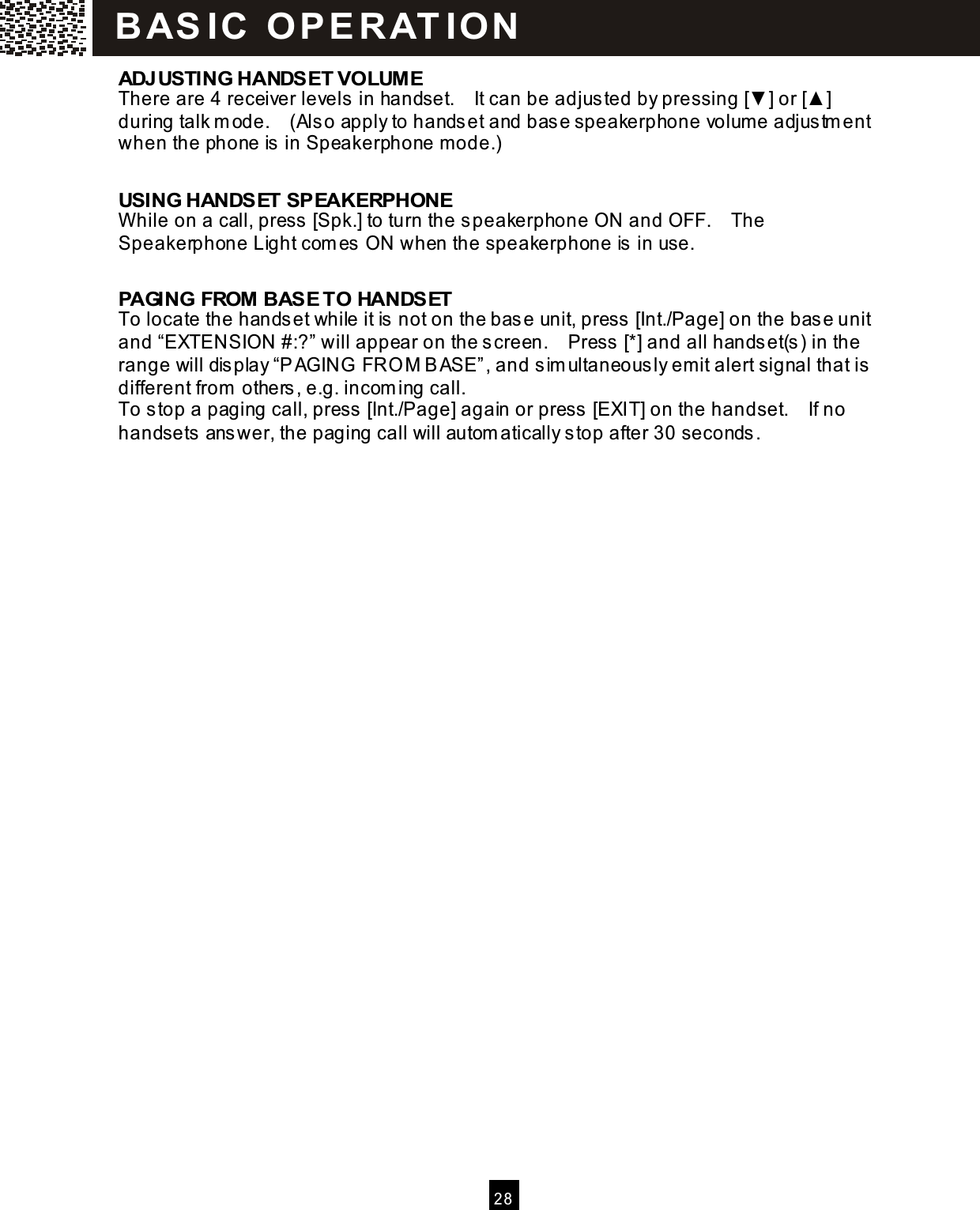   2 8  ADJUSTING HANDSET VOLUM E There are 4 receiver levels in handset.    It can be adjusted by pressing [▼ ] or [▲ ] during talk m ode.    (Also apply to handset and base speakerphone volum e adjustm ent when the phone is in Speakerphone mode.)  USING HANDSET SPEAKERPHONE W hile on a call, press [Spk.] to turn the speakerphone ON and OFF.    The Speakerphone Light com es ON when the speakerphone is in use.  PAGING FROM BASE TO HANDSET To locate the handset while it is not on the base unit, press [Int./Page] on the base unit and &ldquo;EXTENSION #:?&rdquo; will appear on the screen.    Press [*] and all handset(s) in the range will display &ldquo;PAGING  FRO M BASE&rdquo;, and sim ultaneously emit alert signal that is different from  others, e.g. incom ing call. To stop a paging call, press [Int./Page] again or press [EXIT] on the handset.    If no handsets answer, the paging call will autom atically stop after 30 seconds.  BAS IC  O PE R AT IO N  