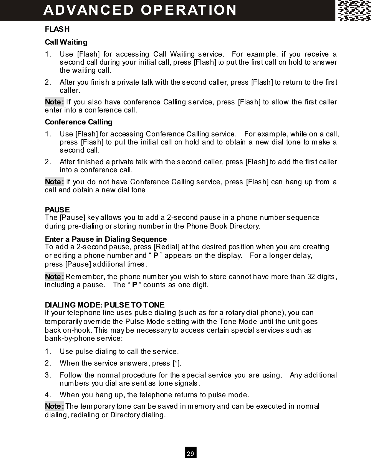   2 9  FLASH Call W aiting 1.  Use  [Flash]  for  accessing  Call  W aiting  service.    For  exam ple,  if  you  receive  a second call during your initial call, press [Flash] to put the first call on hold to answer the waiting call. 2.  After you finish a private talk with the second caller, press [Flash] to return to the first caller. Note: If  you also have conference Calling service, press [Flash] to allow the first caller enter into a conference call. Conference Calling 1.  Use [Flash] for accessing Conference Calling service.    For exam ple, while on a call, press [Flash] to put the initial call on hold and to obtain a new dial tone to m ake a second call. 2.  After finished a private talk with the second caller, press [Flash] to add the first caller into a conference call. Note: If  you do not have Conference Calling service, press [Flash] can hang up from  a call and obtain a new dial tone  PAUSE The [Pause] key allows you to add a 2-second pause in a phone num ber sequence during pre-dialing or storing num ber in the Phone Book Directory. Enter a Pause in Dialing Sequence To add a 2-second pause, press [Redial] at the desired position when you are creating or editing a phone number and &ldquo; P &rdquo; appears on the display.    For a longer delay, press [Pause] additional tim es. Note: Rem em ber, the phone num ber you wish to store cannot have m ore than 32 digits, including a pause.    The &ldquo; P &rdquo; counts as one digit.  DIALING MODE: PULSE TO TONE If your telephone line uses pulse dialing (such as for a rotary dial phone), you can tem porarily override the Pulse Mode setting with the Tone Mode until the unit goes back on-hook. This may be necessary to access certain special services such as bank-by-phone service: 1.  Use pulse dialing to call the service. 2.  W hen the service answers, press [*]. 3.  Follow the norm al procedure for the special service you are using.    Any additional num bers you dial are sent as tone signals. 4.  W hen you hang up, the telephone returns to pulse mode. Note: The tem porary tone can be saved in m em ory and can be executed in norm al dialing, redialing or Directory dialing.   ADVAN CE D  O PE RAT IO N  