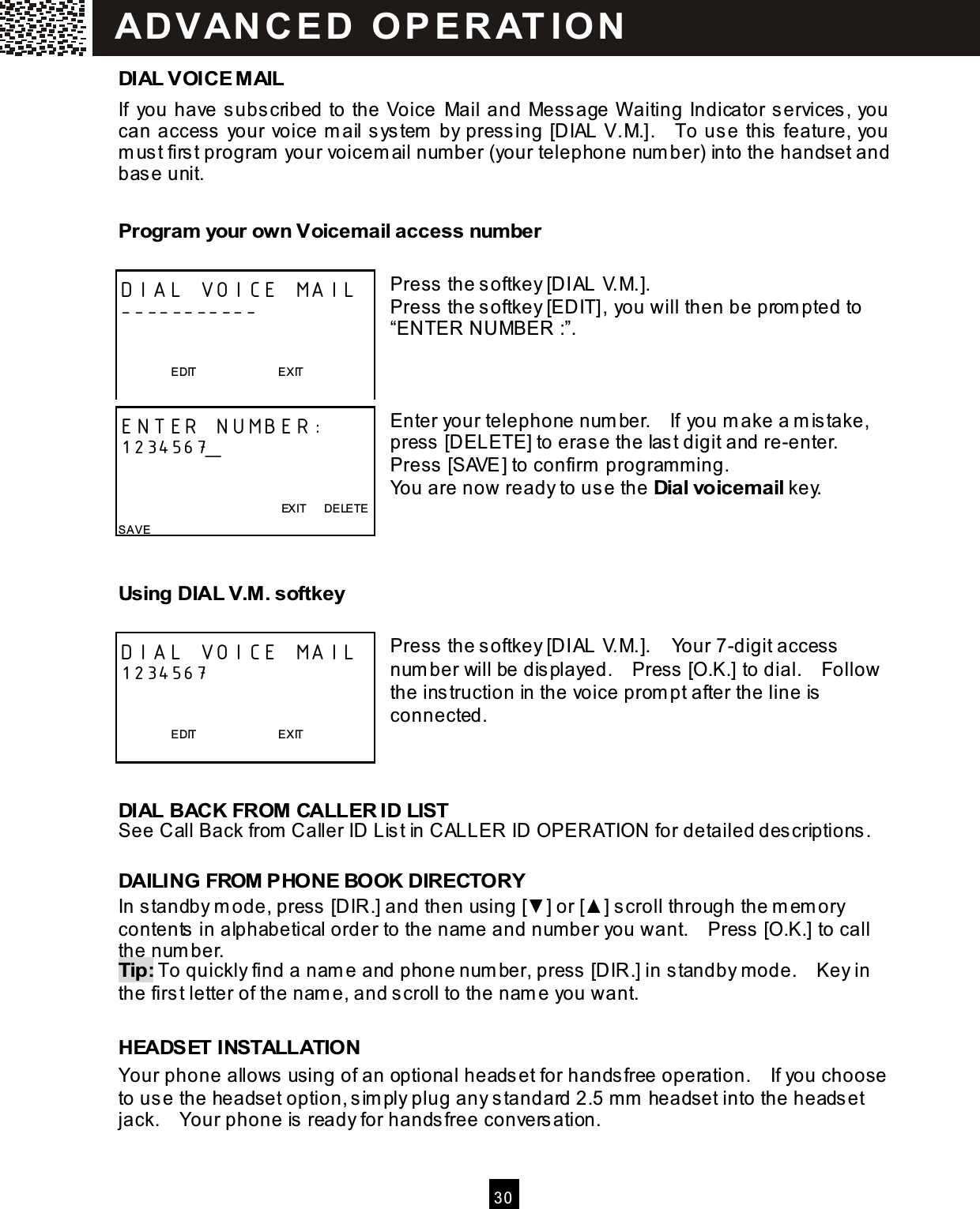   30  DIAL VOICE M AIL If  you have subscribed to the Voice  Mail and Message W aiting Indicator services, you can access your voice m ail system  by pressing [DIAL V.M.].    To use this feature, you m ust first program  your voicem ail number (your telephone num ber) into the handset and base unit. Program your own Voicemail access number  Press the softkey [DIAL V.M.]. Press the softkey [EDIT], you will then be prom pted to &ldquo;ENTER NUMBER :&rdquo;.    Enter your telephone num ber.    If you m ake a m istake, press [DELETE] to erase the last digit and re-enter.   Press [SAVE] to confirm  program m ing. You are now ready to use the Dial voicemail key.   Using DIAL V.M . softkey  Press the softkey [DIAL V.M.].    Your 7-digit access num ber will be displayed.    Press [O.K.] to dial.    Follow the instruction in the voice prom pt after the line is connected.    DIAL BACK FROM CALLER ID LIST See Call Back from  Caller ID List in CALLER ID OPERATION for detailed descriptions.  DAILING FROM PHONE BOOK DIRECTORY In standby m ode, press [DIR.] and then using [▼ ] or [▲ ] scroll through the m em ory contents in alphabetical order to the nam e and number you want.    Press [O.K.] to call the num ber. Tip: To quickly find a nam e and phone num ber, press [DIR.] in standby m ode.    Key in the first letter of the nam e, and scroll to the nam e you want.  HEADSET INSTALLATION Your phone allows using of an optional headset for handsfree operation.    If you choose to use the headset option, sim ply plug any standard 2.5 mm  headset into the headset jack.    Your phone is ready for handsfree conversation.  DIAL VOICE MAIL -----------                     EDIT                            EXIT  ENTER NUMBER: 1234567_                                                           EXIT      DELETE SAVE   DIAL VOICE MAIL 1234567                     EDIT                            EXIT  ADVAN CE D  O PE RAT IO N  