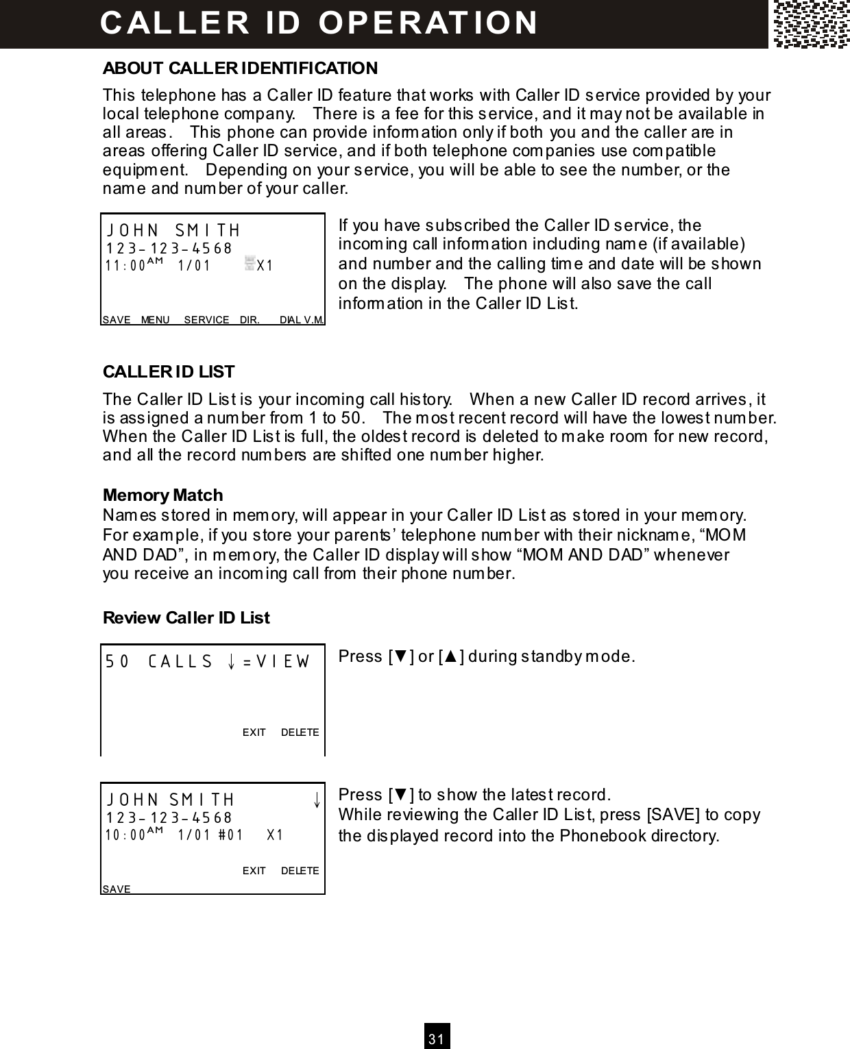   31  ABOUT CALLER IDENTIFICATION This telephone has a Caller ID feature that works with Caller ID service provided by your local telephone com pany.    There is a fee for this service, and it m ay not be available in all areas.    This phone can provide inform ation only if both you and the caller are in areas offering Caller ID service, and if both telephone com panies use com patible equipm ent.    Depending on your service, you will be able to see the number, or the nam e and num ber of your caller.  If you have subscribed the Caller ID service, the incom ing call inform ation including nam e (if available) and num ber and the calling tim e and date will be shown on the display.    The phone will also save the call inform ation in the Caller ID List.   CALLER ID LIST The Caller ID List is your incom ing call history.    W hen a new Caller ID record arrives, it is assigned a num ber from  1 to 50.    The m ost recent record will have the lowest num ber.   W hen the Caller ID List is full, the oldest record is deleted to m ake room  for new record, and all the record num bers are shifted one num ber higher. Memory Match Nam es stored in m em ory, will appear in your Caller ID List as stored in your m em ory.   For exam ple, if you store your parents&rsquo; telephone num ber with their nicknam e, &ldquo;MO M AND DAD&rdquo;, in m em ory, the Caller ID display will show &ldquo;MO M AND DAD&rdquo; whenever you receive an incom ing call from  their phone num ber. Review Caller ID List  Press [▼ ] or [▲ ] during standby m ode.       Press [▼ ] to show the latest record. W hile reviewing the Caller ID List, press [SAVE] to copy the displayed record into the Phonebook directory.   JOHN SMITH 123-123-4568 11:00AM   1/01          X1   SAVE    MENU      SERVICE    DIR.        DIAL V.M. 50 CALLS &darr;=VIEW    EXIT      DELETE  JOHN SMITH        &darr; 123-123-4568 10:00AM   1/01 #01      X1  EXIT      DELETE SAVE CALLE R  ID  O PE RAT IO N  