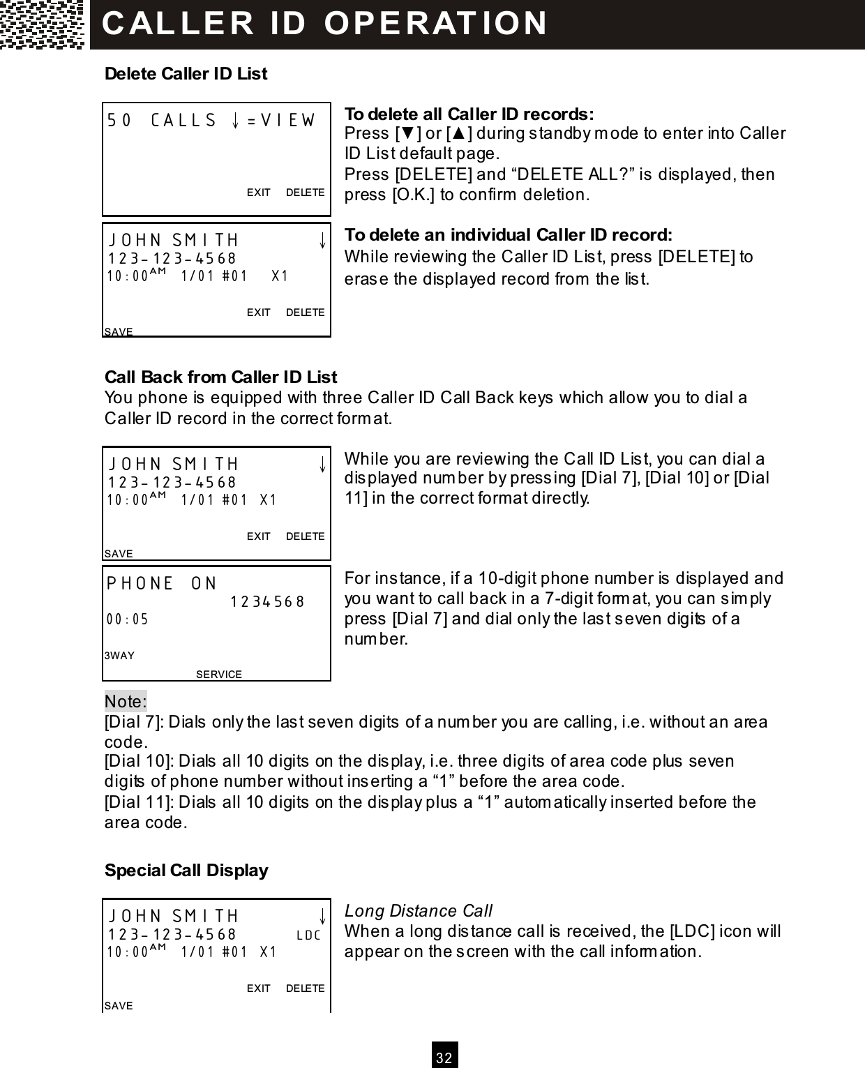   32  Delete Caller ID List  To delete all Caller ID records: Press [▼ ] or [▲ ] during standby m ode to enter into Caller ID List default page. Press [DELETE] and &ldquo;DELETE ALL?&rdquo; is displayed, then press [O.K.] to confirm  deletion.  To delete an individual Caller ID record: W hile reviewing the Caller ID List, press [DELETE] to erase the displayed record from  the list.    Call Back from Caller ID List You phone is equipped with three Caller ID Call Back keys which allow you to dial a Caller ID record in the correct form at.  W hile you are reviewing the Call ID List, you can dial a displayed num ber by pressing [Dial 7], [Dial 10] or [Dial 11] in the correct form at directly.    For instance, if a 10-digit phone num ber is displayed and you want to call back in a 7-digit form at, you can sim ply press [Dial 7] and dial only the last seven digits of a num ber.   Note:   [Dial 7]: Dials only the last seven digits of a num ber you are calling, i.e. without an area code. [Dial 10]: Dials all 10 digits on the display, i.e. three digits of area code plus seven digits of phone num ber without inserting a &ldquo;1&rdquo; before the area code. [Dial 11]: Dials all 10 digits on the display plus a &ldquo;1&rdquo; autom atically inserted before the area code.  Special Call Display  Long Distance Call W hen a long distance call is received, the [LDC] icon will appear on the screen with the call inform ation.    50 CALLS &darr;=VIEW    EXIT      DELETE  JOHN SMITH        &darr; 123-123-4568 10:00AM   1/01 #01      X1  EXIT      DELETE SAVE JOHN SMITH        &darr; 123-123-4568 10:00AM   1/01 #01   X1  EXIT      DELETE SAVE  PHONE ON                      1234568 00:05  3W AY SERVICE JOHN SMITH        &darr; 123-123-4568          LDC 10:00AM   1/01 #01   X1  EXIT      DELETE SAVE  C AL L E R   ID   O P E R AT IO N  
