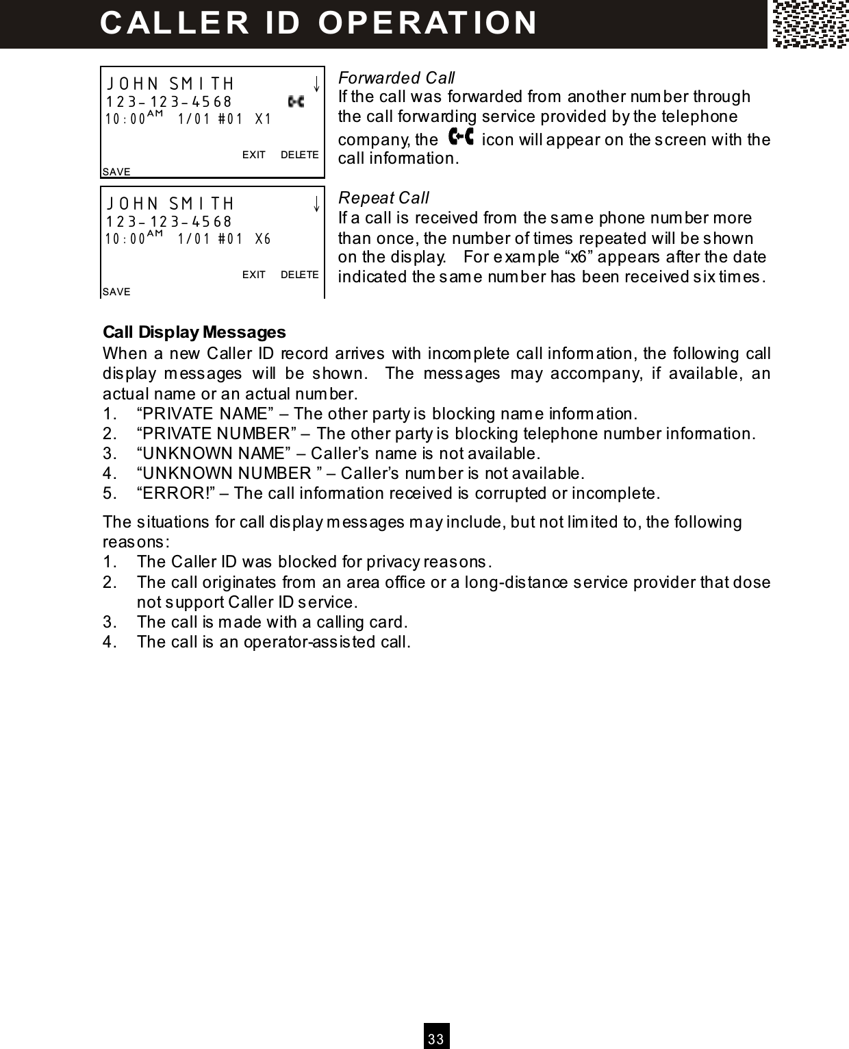   3 3   Forwarded Call If the call was forwarded from  another num ber through the call forwarding service provided by the telephone com pany, the    icon will appear on the screen with the call inform ation.  Repeat Call If a call is received from  the sam e phone num ber m ore than once, the num ber of tim es repeated will be shown on the display.    For exam ple &ldquo;x6&rdquo; appears after the date indicated the sam e num ber has been received six tim es.  Call Display Messages W hen a new Caller ID record arrives with incom plete call inform ation, the following call display  m essages  will  be  shown.    The  m essages  m ay  accom pany,  if  available,  an actual nam e or an actual num ber. 1.  &ldquo;PRIVATE NAME&rdquo; &ndash; The other party is blocking nam e inform ation. 2.  &ldquo;PRIVATE NUMBER&rdquo; &ndash; The other party is blocking telephone num ber information. 3.  &ldquo;UNKNOW N NAME&rdquo; &ndash; Caller&rsquo;s nam e is not available. 4.  &ldquo;UNKNOW N NUMBER &rdquo; &ndash; Caller&rsquo;s num ber is not available. 5.  &ldquo;ERROR!&rdquo; &ndash; The call information received is corrupted or incom plete. The situations for call display m essages m ay include, but not lim ited to, the following reasons: 1.  The Caller ID was blocked for privacy reasons. 2.  The call originates from  an area office or a long-distance service provider that dose not support Caller ID service. 3.  The call is m ade with a calling card. 4.  The call is an operator-assisted call.  JOHN SMITH        &darr; 123-123-4568            10:00AM   1/01 #01   X1  EXIT      DELETE SAVE  JOHN SMITH        &darr; 123-123-4568           10:00AM   1/01 #01   X6  EXIT      DELETE SAVE  C AL L E R   ID   O P E R AT IO N  