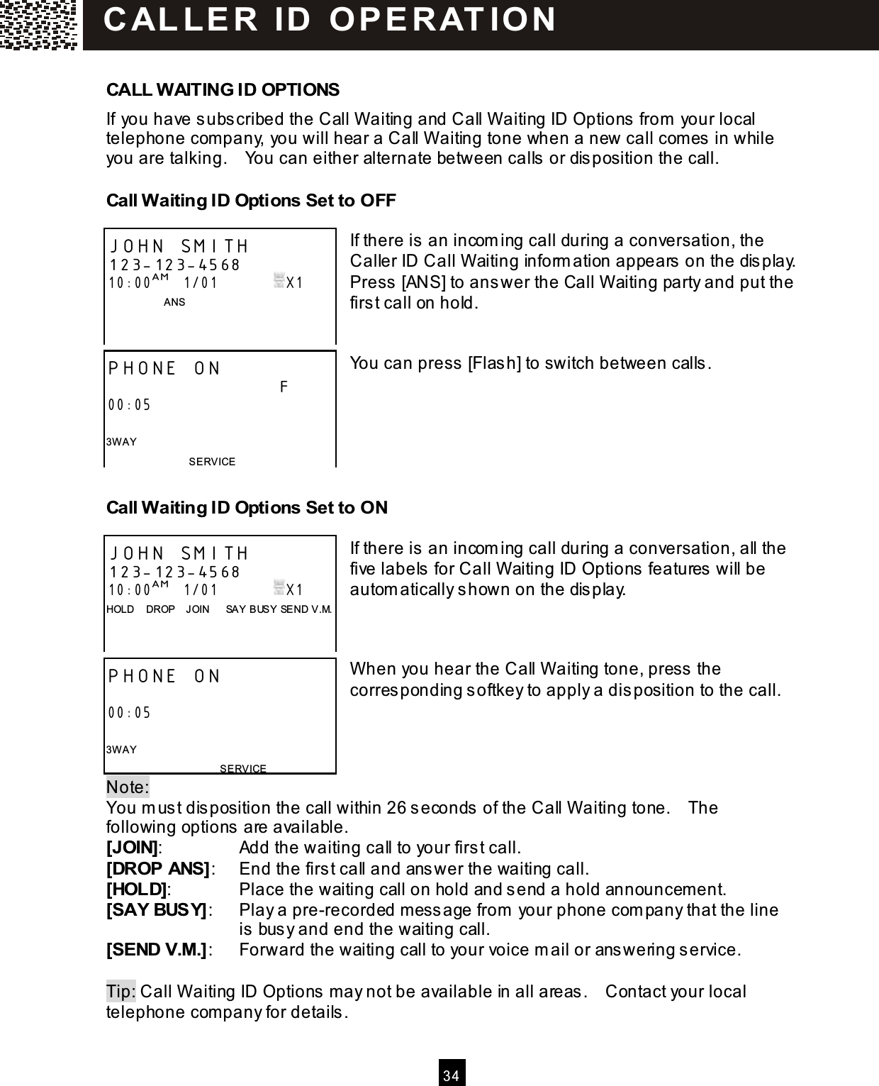   3 4   CALL W AITING ID OPTIONS If you have subscribed the Call W aiting and Call W aiting ID Options from  your local telephone com pany, you will hear a Call W aiting tone when a new call com es in while you are talking.    You can either alternate between calls or disposition the call.   Call W aiting ID Options Set to OFF  If there is an incom ing call during a conversation, the Caller ID Call W aiting inform ation appears on the display.     Press [ANS] to answer the Call W aiting party and put the first call on hold.   You can press [Flash] to switch between calls.     Call W aiting ID Options Set to ON  If there is an incom ing call during a conversation, all the five labels for Call W aiting ID Options features will be autom atically shown on the display.    W hen you hear the Call W aiting tone, press the corresponding softkey to apply a disposition to the call.    Note:   You m ust disposition the call within 26 seconds of the Call W aiting tone.    The following options are available. [JOIN]:  Add the waiting call to your first call. [DROP ANS]:  End the first call and answer the waiting call. [HOLD]:  Place the waiting call on hold and send a hold announcement. [SAY BUSY]:  Play a pre-recorded m essage from  your phone com pany that the line   is busy and end the waiting call. [SEND V.M.]:  Forward the waiting call to your voice m ail or answering service.  Tip: Call W aiting ID Options m ay not be available in all areas.    Contact your local telephone com pany for details. JOHN SMITH 123-123-4568 10:00AM   1/01               X1                   ANS    PHONE ON                              F 00:05  3W AY SERVICE JOHN SMITH 123-123-4568 10:00AM   1/01               X1 HOLD    DROP    JOIN      SAY BUSY SEND V.M.    PHONE ON                               00:05  3W AY SERVICE C AL L E R   ID   O P E R AT IO N  
