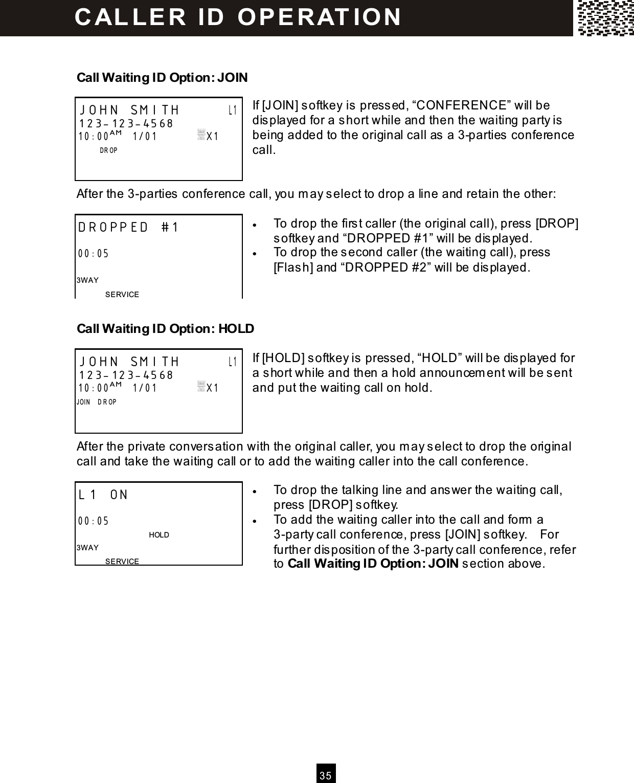   3 5   Call W aiting ID Option: JOIN  If [JOIN] softkey is pressed, &ldquo;CONFERENCE&rdquo; will be displayed for a short while and then the waiting party is being added to the original call as a 3-parties conference call.   After the 3-parties conference call, you m ay select to drop a line and retain the other:  &bull;  To drop the firs t caller (the original call), press  [DROP] softkey and &ldquo;DROPPED #1&rdquo; will be dis played. &bull;  To drop the second caller (the waiting call), press  [Flas h] and &ldquo;DROPPED #2&rdquo; will be displayed.   Call Waiting ID Option: HOLD  If [HOLD] softkey is pressed, &ldquo;HOLD&rdquo; will be dis played for a short while and then a hold announcem ent will be s ent and put the waiting call on hold.    After the private conversation with the original caller, you m ay select to drop the original call and take the waiting call or to add the waiting caller into the call conference.  &bull;  To drop the talking line and answer the waiting call, press  [DROP] softkey. &bull;  To add the waiting caller into the call and form  a 3-party call conference, press  [JOIN] softkey.    For further dis position of the 3-party call conference, refer to Call Waiting ID Option: JOIN s ection above.  JOHN SMITH       L1 123-123-4568 10:00AM   1/01               X1               D R OP      DROPPED #1  00:05  3W AY SERVICE JOHN SMITH       L1 123-123-4568 10:00AM   1/01               X1 JOIN    D R OP     L1 ON                               00:05                                       HOLD 3W AY SERVICE C AL L E R   ID   O P E R AT IO N  