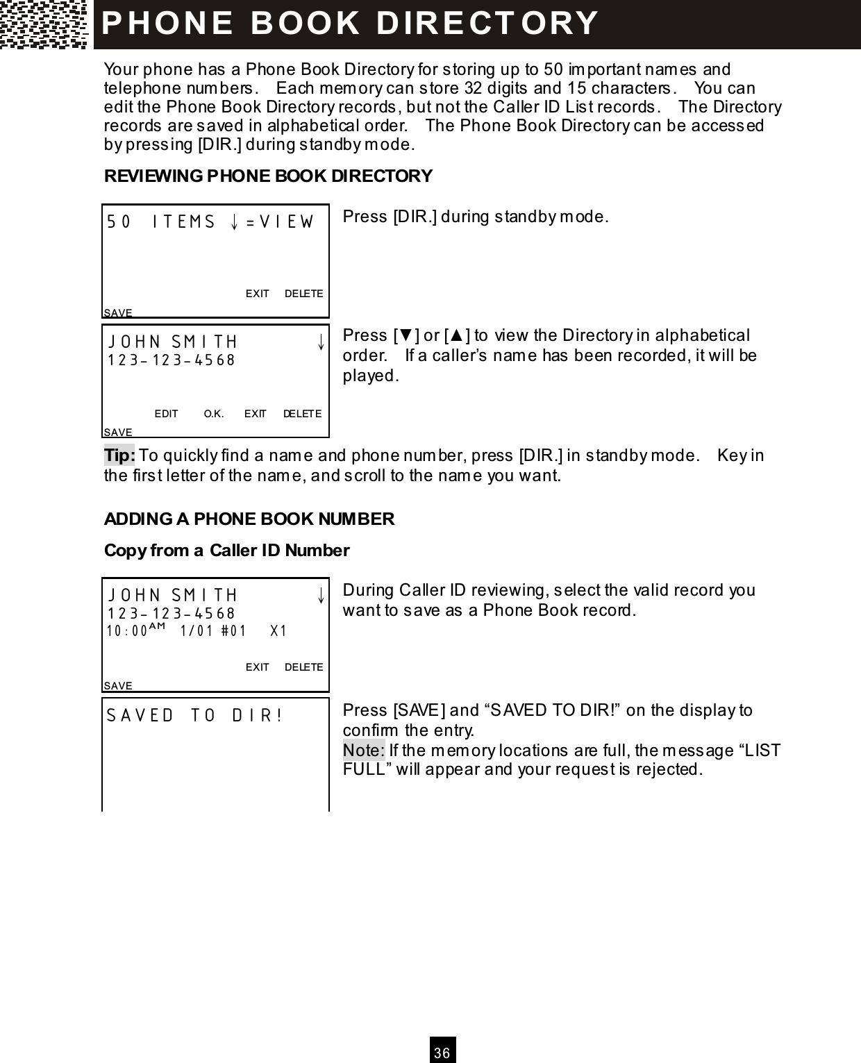   3 6  Your phone has  a Phone Book Directory for storing up to 50 im portant nam es and telephone num bers .    Each m em ory can store 32 digits and 15 characters .    You can edit the Phone Book Directory records, but not the Caller ID Lis t records .    The Directory records are s aved in alphabetical order.    The Phone Book Directory can be access ed by press ing [DIR.] during s tandby m ode. REVIEWING PHONE BOOK DIRECTORY  Press [DIR.] during standby m ode.      Press [▼ ] or [▲ ] to view the Directory in alphabetical order.    If a caller&rsquo;s  nam e has been recorded, it will be played.    Tip: To quickly find a nam e and phone num ber, press  [DIR.] in s tandby mode.    Key in the first letter of the nam e, and s croll to the nam e you want. ADDING A PHONE BOOK NUM BER Copy from  a Caller ID Num ber  During Caller ID reviewing, select the valid record you want to save as  a Phone Book record.     Press [SAVE] and &ldquo;SAVED TO DIR!&rdquo; on the display to confirm  the entry. Note: If the m em ory locations are full, the m ess age &ldquo;LIST FULL&rdquo; will appear and your reques t is  rejected.    50 ITEMS &darr;=VIEW    EXIT      DELETE SAVE JOHN SMITH        &darr; 123-123-4568   EDIT          O.K.        EXIT      DELETE SAVE JOHN SMITH        &darr; 123-123-4568 10:00AM   1/01 #01      X1  EXIT      DELETE SAVE SAVED TO DIR!  P H O N E   B O O K   D IR E CT O RY  
