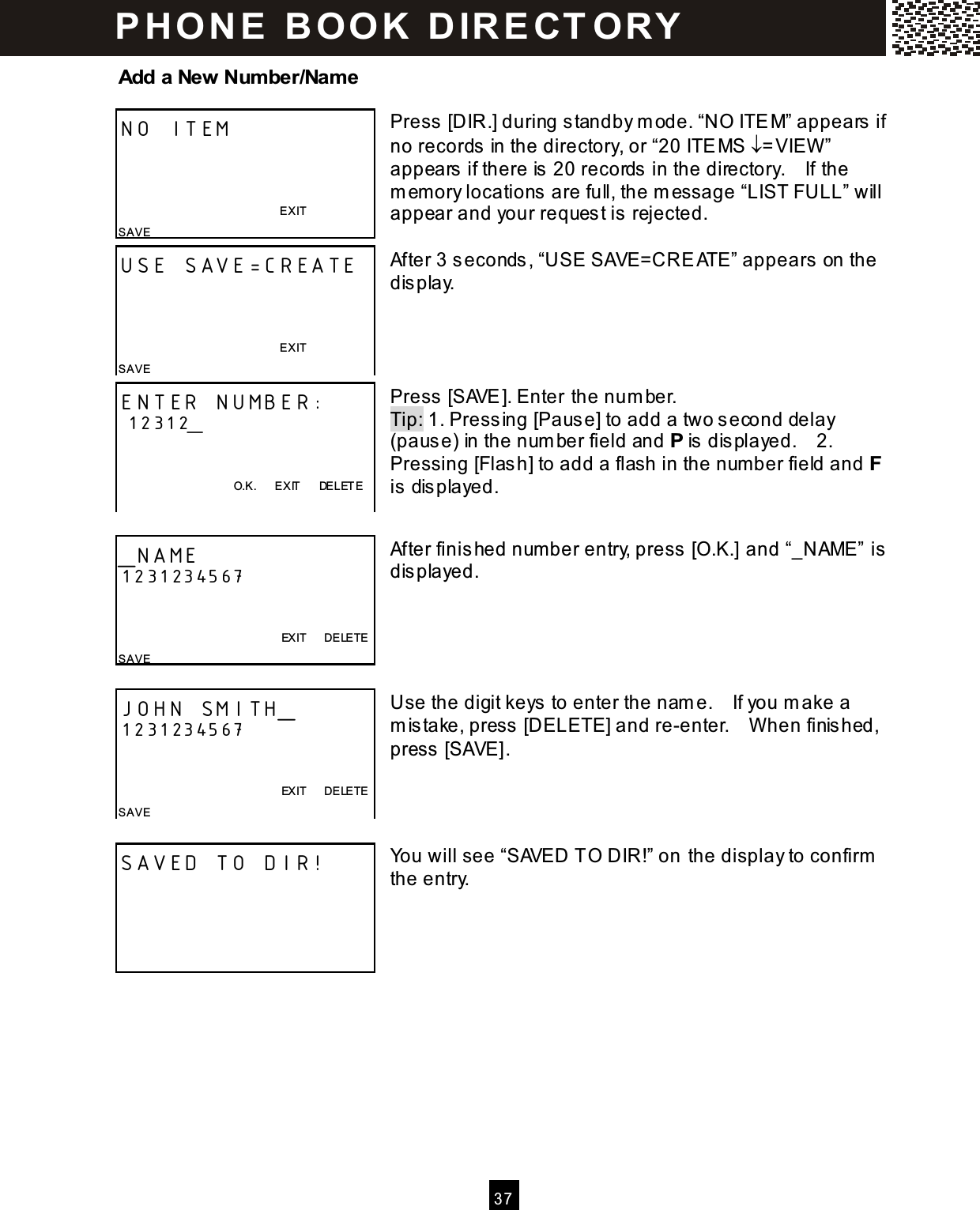   3 7  Add a New Number/Name  Press [DIR.] during standby m ode. &ldquo;NO ITEM&rdquo; appears if no records in the directory, or &ldquo;20 ITEMS &darr;=VIEW &rdquo; appears if there is 20 records in the directory.    If the m em ory locations are full, the m essage &ldquo;LIST FULL&rdquo; will appear and your request is rejected.  After 3 seconds, &ldquo;USE SAVE=CREATE&rdquo; appears on the display.     Press [SAVE]. Enter the num ber. Tip: 1. Pressing [Pause] to add a two second delay (pause) in the num ber field and P is displayed.    2. Pressing [Flash] to add a flash in the num ber field and F is displayed.   After finished num ber entry, press [O.K.] and &ldquo;_NAME&rdquo; is displayed.      Use the digit keys to enter the nam e.    If you m ake a m istake, press [DELETE] and re-enter.    W hen finished, press [SAVE].     You will see &ldquo;SAVED TO DIR!&rdquo; on the display to confirm  the entry.      NO ITEM    EXIT SAVE USE SAVE=CREATE    EXIT SAVE ENTER NUMBER:  12312_   O.K.      EXIT      DELETE  _NAME 1231234567           EXIT      DELETE SAVE JOHN SMITH_ 1231234567               EXIT      DELETE SAVE   SAVED TO DIR!  P H O N E   B O O K   D IR E CT O RY  