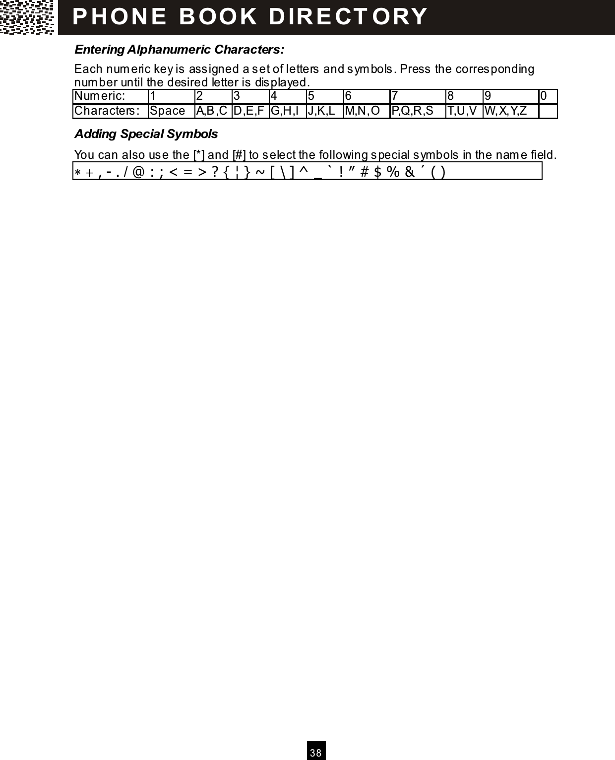  3 8  Entering Alphanumeric Characters: Each num eric key is assigned a set of letters and sym bols. Press the corresponding num ber until the desired letter is displayed. Num eric:    1  2  3  4  5  6  7  8  9  0 Characters:  Space  A,B,C D,E,F G,H,I J,K,L M,N,O P,Q,R,S  T,U,V W ,X,Y,Z   Adding Special Symbols You can also use the [*] and [#] to select the following special sym bols in the nam e field. &lowast; + , - . / @ : ; < = > ? { &brvbar; } ~ [ \ ] ^ _ ` ! &Prime; # $ % &amp; &acute; ( )   P H O N E   B O O K   D IR E CT O RY  