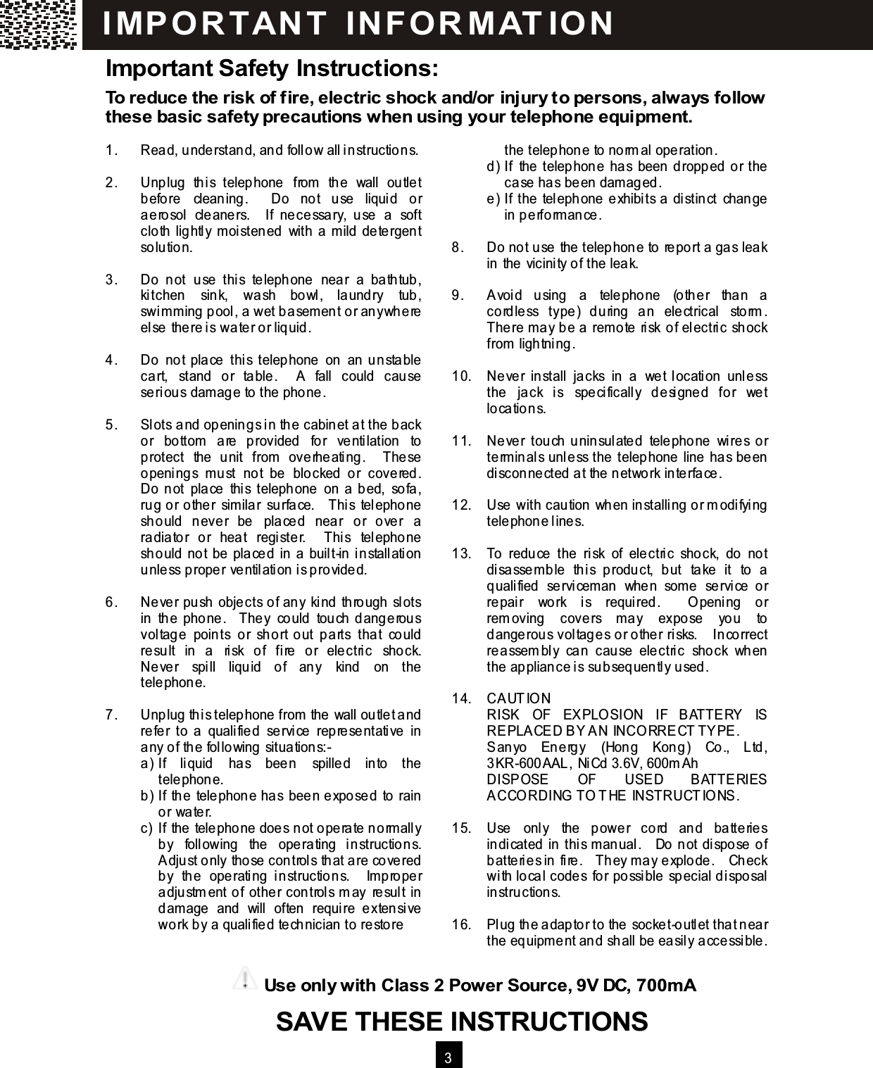   3  Important Safety Instructions: To reduce the risk of fire, electric shock and/or injury to persons, always follow these basic safety precautions when using your telephone equipm ent.  1.  Read, understand, and follow all instructions.  2.  Unplug  this  telephone  from   the  wall  outlet before  cleaning.    Do  not  use  liquid  or aerosol  cleaners.    If  necessary,  use  a  soft cloth lightly m oistened  with  a m ild detergent solution.  3.  Do  not  use  this  telephone  near  a  bathtub, kitchen  sink,  wash  bowl,  laundry  tub, swimm ing pool, a wet basem ent or anywhere else there is water or liquid.  4.  Do  not  place  this  telephone  on  an  unstable cart,  stand  or  table.    A  fall  could  cause serious damage to the phone.  5.  Slots and openings in the cabinet at the back or  bottom   are  provided  for  ventilation  to protect  the  unit  from   overheating.    These openings  m ust  not  be  blocked  or  covered.   Do not  place  this  telephone  on a bed,  sofa, rug or other  sim ilar  surface.    This  telephone should  never  be  placed  near  or  over  a radiator  or  heat  register.    This  telephone should not be placed  in a  built-in installation unless proper ventilation is provided.  6.  Never push  objects of any  kind  through  slots in  the phone.    They  could  touch dangerous voltage  points  or  short  out  parts  that  could result  in  a  risk  of  fire  or  electric  shock.   Never  spill  liquid  of  any  kind  on  the telephone.  7.  Unplug this telephone from the wall outlet and refer  to  a  qualified  service  representative  in any of the following situations:- a)  If  liquid  has  been  spilled  into  the telephone. b)  If the  telephone has  been exposed  to  rain or water. c)  If the telephone does not operate norm ally by  following  the  operating  instructions.   Adjust only those controls that are covered by  the  operating  instructions.    Im proper adjustm ent of  other controls m ay  result in dam age  and  will  often  require  extensive work by a qualified technician to restore       the telephone to norm al operation. d)  If  the telephone  has  been dropped or the case has been damaged. e)  If the  telephone  exhibits a distinct  change in perform ance.  8.  Do not use the telephone to report a gas leak in the vicinity of the leak.  9.  Avoid  using  a  telephone  (other  than  a cordless  type)  during  an  electrical  storm .   There m ay be a  rem ote  risk  of electric  shock from  lightning.  10.  Never  install  jacks  in  a  wet  location  unless the  jack  is  specifically  designed  for  wet locations.  11.  Never  touch  uninsulated  telephone  wires  or term inals unless the telephone line has been disconnected at the network interface.  12.  Use with caution when installing or m odifying telephone lines.  13.  To  reduce  the  risk  of  electric  shock,  do  not disassem ble  this  product,  but  take  it  to  a qualified  servicem an  when  som e  service  or repair  work  is  required.    O pening  or rem oving  covers  m ay  expose  you  to dangerous voltages or other risks.    Incorrect reassem bly  can  cause  electric  shock  when the appliance is subsequently used.  14.  CAUTIO N RISK  OF  EXPLO SION  IF  BATTERY  IS REPLACED BY AN INCO RRECT TYPE. Sanyo  Energy  (Hong  Kong)  Co.,  Ltd, 3KR-600AAL, NiCd 3.6V, 600m Ah DISPOSE  OF  USED  BATTERIES ACCO RDING  TO THE INSTRUCTIO NS.  15.  Use  only  the  power  cord  and  batteries indicated in this m anual.    Do not dispose of batteries in fire.    They m ay explode.    Check with local codes  for  possible  special disposal instructions.  16.  Plug the adaptor to the socket-outlet that near the equipm ent and shall be easily accessible.  IM PO RT AN T   IN FO R M AT IO N  Use only with Class 2 Power Source, 9V DC, 700m A SAVE THESE INSTRUCTIONS  SAVE THESE INSTRUCTIONS SAVE THESE INSTRUCTIONS  