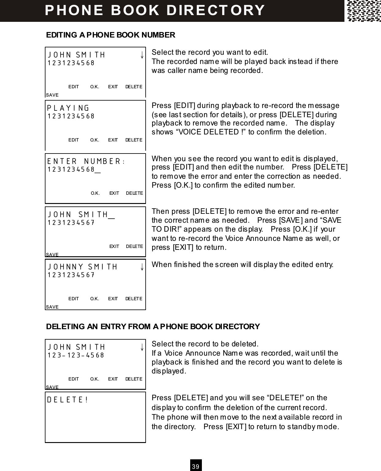   3 9   EDITING A PHONE BOOK NUMBER  Select the record you want to edit. The recorded nam e will be played back instead if there was caller nam e being recorded.    Press [EDIT] during playback to re-record the m essage (see last section for details), or press [DELETE] during playback to rem ove the recorded nam e.    The display shows &ldquo;VOICE DELETED !&rdquo; to confirm  the deletion.   W hen you see the record you want to edit is displayed, press [EDIT] and then edit the num ber.    Press [DELETE] to rem ove the error and enter the correction as needed.   Press [O.K.] to confirm  the edited num ber.   Then press [DELETE] to rem ove the error and re-enter the correct nam e as needed.    Press [SAVE] and &ldquo;SAVE TO DIR!&rdquo; appears on the display.    Press [O.K.] if your want to re-record the Voice Announce Nam e as well, or press [EXIT] to return.  W hen finished the screen will display the edited entry.       DELETING AN ENTRY FROM A PHONE BOOK DIRECTORY  Select the record to be deleted. If a Voice Announce Nam e was recorded, wait until the playback is finished and the record you want to delete is displayed.   Press [DELETE] and you will see &ldquo;DELETE!&rdquo; on the display to confirm  the deletion of the current record.   The phone will then m ove to the next available record in the directory.    Press [EXIT] to return to standby m ode.  JOHN SMITH        &darr; 1231234568   EDIT          O.K.        EXIT      DELETE SAVE PLAYING 1231234568   EDIT          O.K.        EXIT      DELETE  ENTER NUMBER: 1231234568_   O.K.        EXIT      DELETE  JOHN SMITH_ 1231234567           EXIT      DELETE SAVE JOHNNY SMITH     &darr; 1231234567   EDIT          O.K.        EXIT      DELETE SAVE   JOHN SMITH        &darr; 123-123-4568   EDIT          O.K.        EXIT      DELETE SAVE DELETE!  P H O N E   B O O K   D IR E CT O RY  
