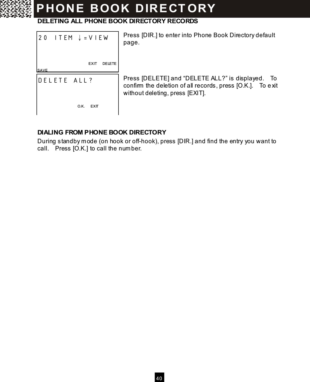   40  DELETING ALL PHONE BOOK DIRECTORY RECORDS  Press [DIR.] to enter into Phone Book Directory default page.     Press [DELETE] and &ldquo;DELETE ALL?&rdquo; is displayed.    To confirm  the deletion of all records, press [O.K.].    To exit without deleting, press [EXIT].    DIALING FROM PHONE BOOK DIRECTORY During standby m ode (on hook or off-hook), press [DIR.] and find the entry you want to call.    Press [O.K.] to call the num ber.  20 ITEM &darr;=VIEW    EXIT      DELETE SAVE DELETE ALL?    O.K.      EXIT  P H O N E   B O O K   D IR E CT O RY  
