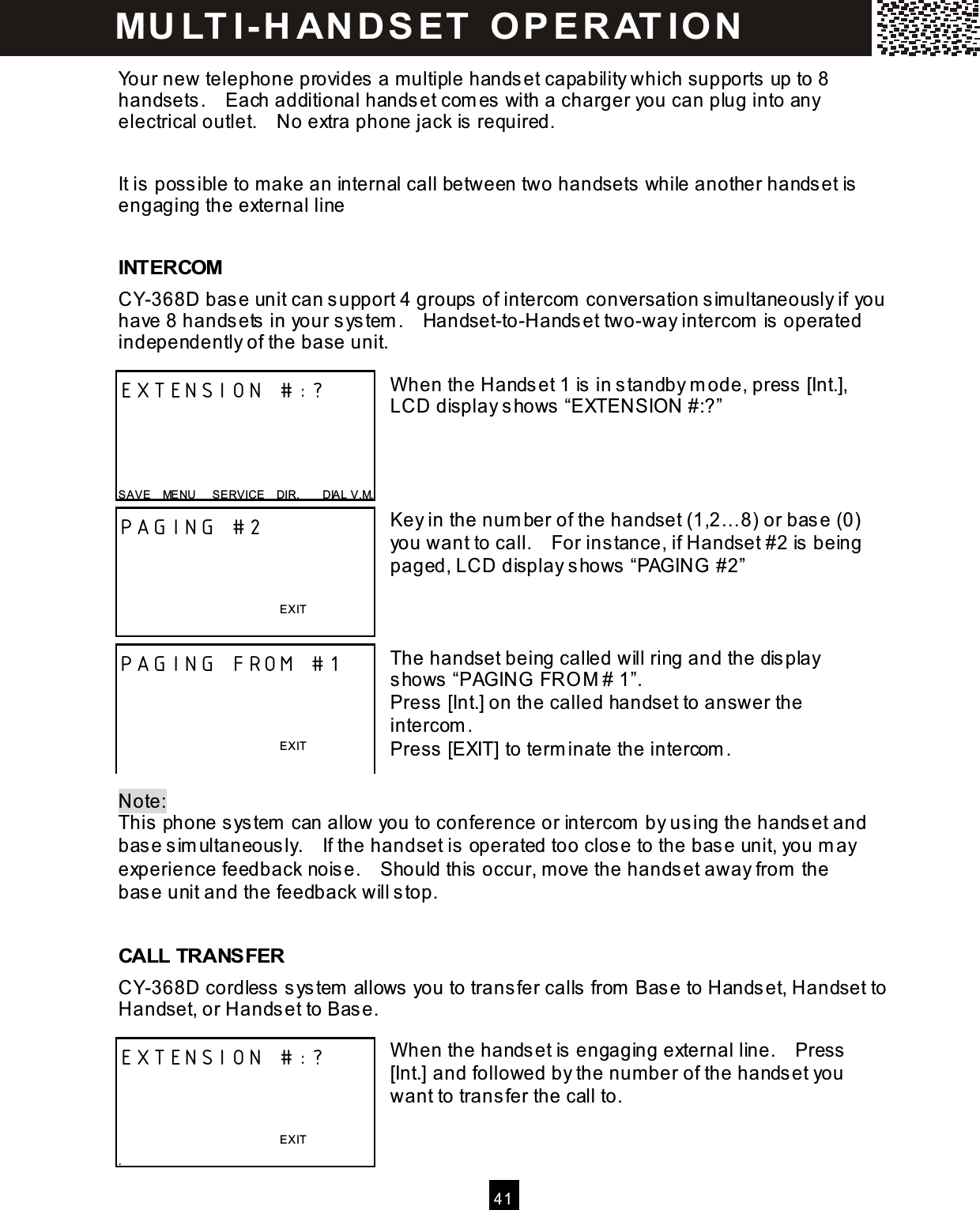   41  Your new telephone provides a multiple handset capability which supports up to 8 handsets.    Each additional handset com es with a charger you can plug into any electrical outlet.    No extra phone jack is required.  It is possible to make an internal call between two handsets while another handset is engaging the external line  INTERCOM CY-368D base unit can support 4 groups of intercom  conversation sim ultaneously if you have 8 handsets in your system .    Handset-to-Handset two-way intercom  is operated independently of the base unit.  W hen the Handset 1 is in standby m ode, press [Int.], LCD display shows &ldquo;EXTENSION #:?&rdquo;     Key in the num ber of the handset (1,2&hellip; 8) or base (0) you want to call.    For instance, if Handset #2 is being paged, LCD display shows &ldquo;PAGING  #2&rdquo;    The handset being called will ring and the display shows &ldquo;PAGING FRO M # 1&rdquo;. Press [Int.] on the called handset to answer the intercom . Press [EXIT] to term inate the intercom .  Note:   This phone system  can allow you to conference or intercom  by using the handset and base sim ultaneously.    If the handset is operated too close to the base unit, you m ay experience feedback noise.    Should this occur, m ove the handset away from  the base unit and the feedback will stop.  CALL TRANSFER CY-368D cordless system  allows you to transfer calls from  Base to Handset, Handset to Handset, or Handset to Base.  W hen the handset is engaging external line.    Press [Int.] and followed by the num ber of the handset you want to transfer the call to.   EXTENSION #:?     SAVE    MENU      SERVICE    DIR.        DIAL V.M. PAGING #2    EXIT  PAGING FROM #1    EXIT  EXTENSION #:?    EXIT . M U LT I- H AN D SET   O P E R AT IO N  