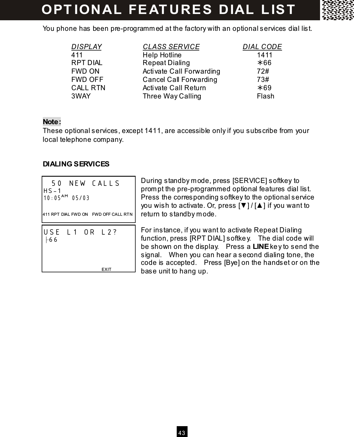   43  You phone has been pre-programm ed at the factory with an optional services dial list.    DISPLAY      CLASS SERVICE       DIAL CODE     411          Help Hotline            1411     RPT DIAL      Repeat Dialing          66     FW D ON       Activate Call Forwarding      72#     FW D OFF      Cancel Call Forwarding        73#     CALL RTN      Activate Call Return        69     3W AY        Three W ay Calling        Flash   Note: These optional services, except 1411, are accessible only if you subscribe from  your local telephone com pany.   DIALING SERVICES  During standby m ode, press [SERVICE] softkey to prom pt the pre-program m ed optional features dial list. Press the corresponding softkey to the optional service you wish to activate. Or, press [▼ ] / [▲ ] if you want to return to standby m ode.  For instance, if you want to activate Repeat Dialing function, press [RPT DIAL] softkey.    The dial code will be shown on the display.    Press a LINE key to send the signal.    W hen you can hear a second dialing tone, the code is accepted.    Press [Bye] on the handset or on the base unit to hang up.  50 NEW CALLS HS-1 10:05AM  05/03  411 RPT  DIA L FWD ON    FWD OFF CALL RT N USE L1 OR L2? ├66    EXIT  O PT IO N A L   FE AT U R E S   D IAL   L IS T  