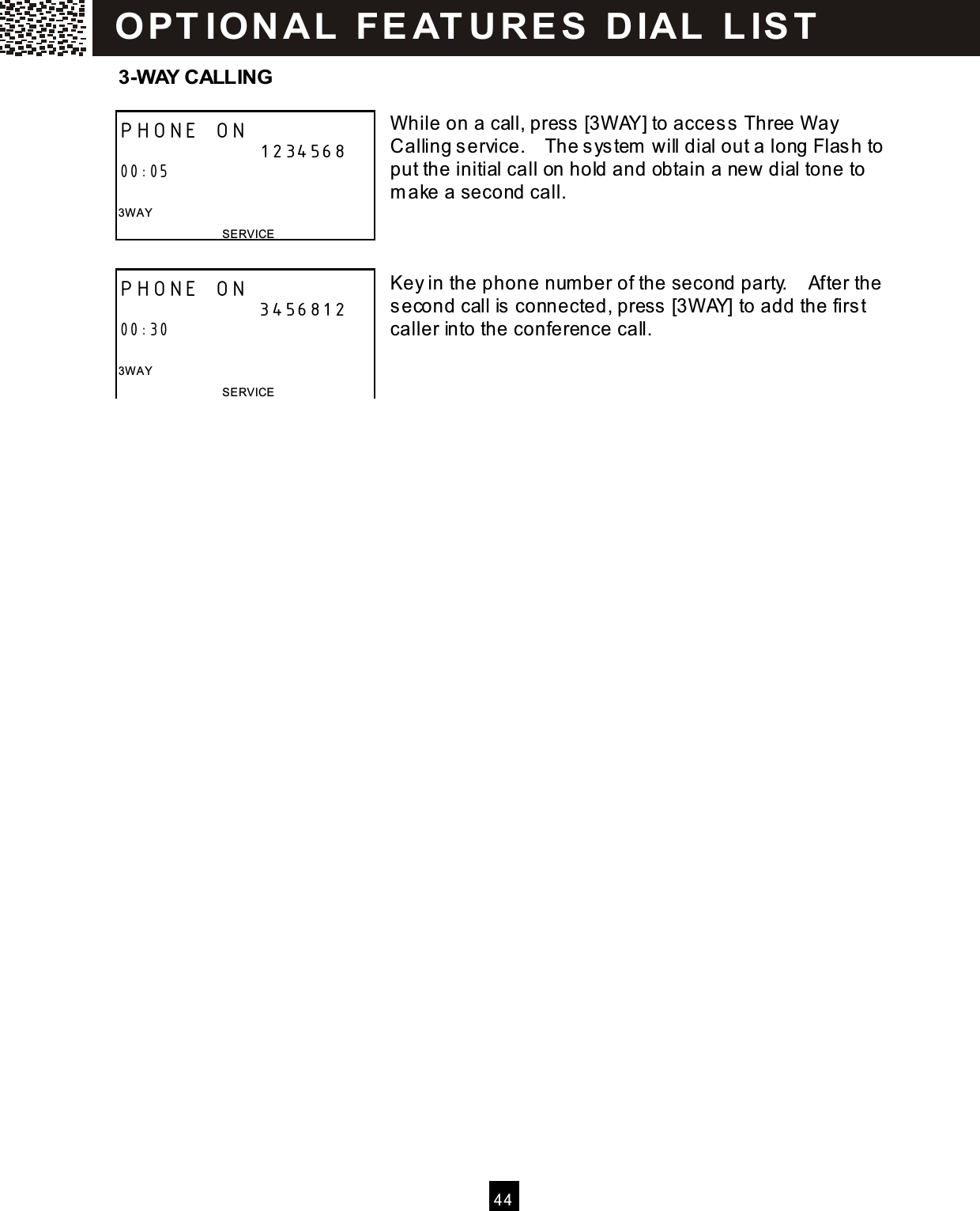   4 4  3-W AY CALLING  While on a call, press [3WAY] to acces s  Three Way Calling service.    The sys tem  will dial out a long Flas h to put the initial call on hold and obtain a new dial tone to m ake a second call.    Key in the phone num ber of the second party.    After the second call is connected, press  [3WAY] to add the firs t caller into the conference call.     PHONE ON                      1234568 00:05  3W AY SERVICE PHONE ON                      3456812 00:30  3W AY SERVICE OPT IO N A L  FE AT U R E S   D IAL  L IS T  