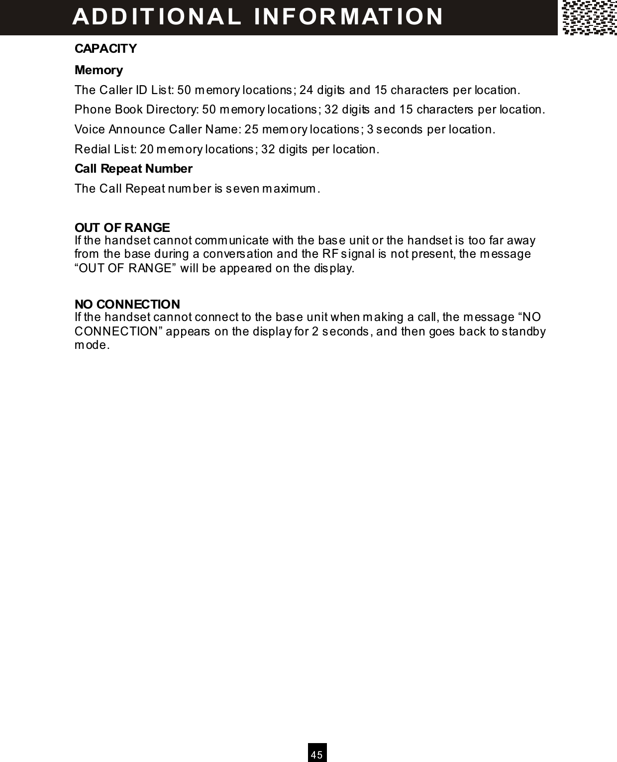   4 5  CAPACITY Mem ory The Caller ID List: 50 m emory locations ; 24 digits and 15 characters  per location. Phone Book Directory: 50 m emory locations ; 32 digits  and 15 characters per location. Voice Announce Caller Nam e: 25 mem ory locations ; 3 seconds  per location. Redial Lis t: 20 m em ory locations; 32 digits per location. Call Repeat Num ber The Call Repeat num ber is s even m axim um .  OUT OF RANGE If the handset cannot comm unicate with the base unit or the handset is too far away from  the base during a conversation and the RF signal is not present, the m essage &ldquo;OUT OF RANGE&rdquo; will be appeared on the dis play.      NO CONNECTION If the handset cannot connect to the bas e unit when m aking a call, the m essage &ldquo;NO CONNECTION&rdquo; appears  on the display for 2 seconds , and then goes  back to s tandby m ode.    AD D IT IO N A L  IN FOR M AT IO N  