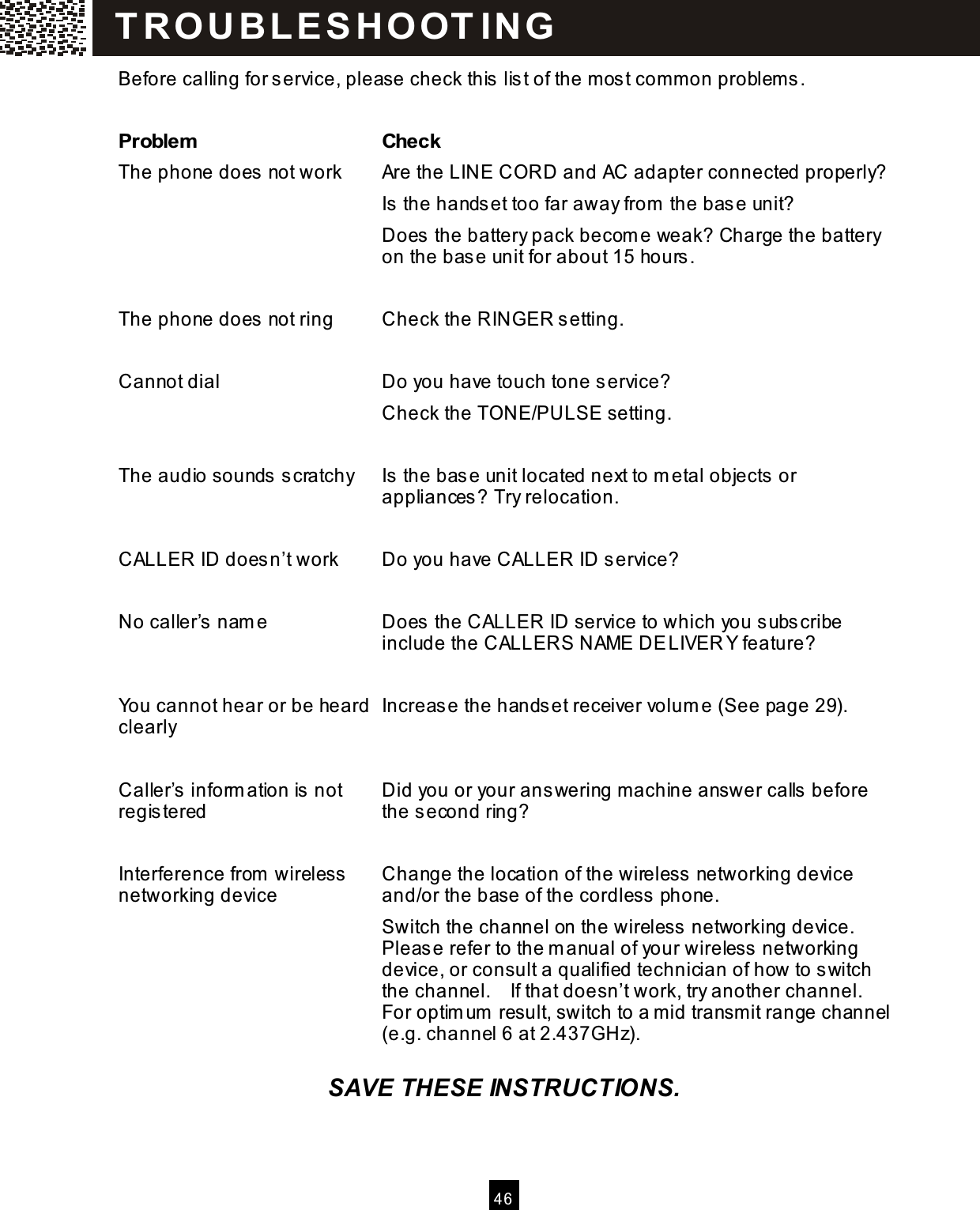   4 6  Before calling for service, please check this  lis t of the m os t com m on problem s.  Problem   Check The phone does not work  Are the LINE CORD and AC adapter connected properly? Is the hands et too far away from  the base unit? Does the battery pack becom e weak? Charge the battery on the base unit for about 15 hours .  The phone does not ring  Check the RINGER setting.  Cannot dial  Do you have touch tone service? Check the TONE/PULSE setting.  The audio sounds s cratchy  Is the bas e unit located next to m etal objects or appliances? Try relocation.  CALLER ID doesn&rsquo;t work    Do you have CALLER ID service?  No caller&rsquo;s  nam e  Does the CALLER ID service to which you subscribe include the CALLERS NAME DELIVER Y feature?  You cannot hear or be heard clearly  Increase the hands et receiver volum e (See page 29).  Caller&rsquo;s inform ation is not registered  Did you or your answering m achine answer calls  before the s econd ring?  Interference from  wireless networking device  Change the location of the wireless networking device and/or the base of the cordless  phone. Switch the channel on the wireless  networking device. Please refer to the m anual of your wireless  networking device, or consult a qualified technician of how to switch the channel.    If that doesn&rsquo;t work, try another channel.   For optim um  result, switch to a m id transm it range channel (e.g. channel 6 at 2.437GHz).  SAVE THESE INSTRUCTIONS. T R OU BL E S HOOT IN G    
