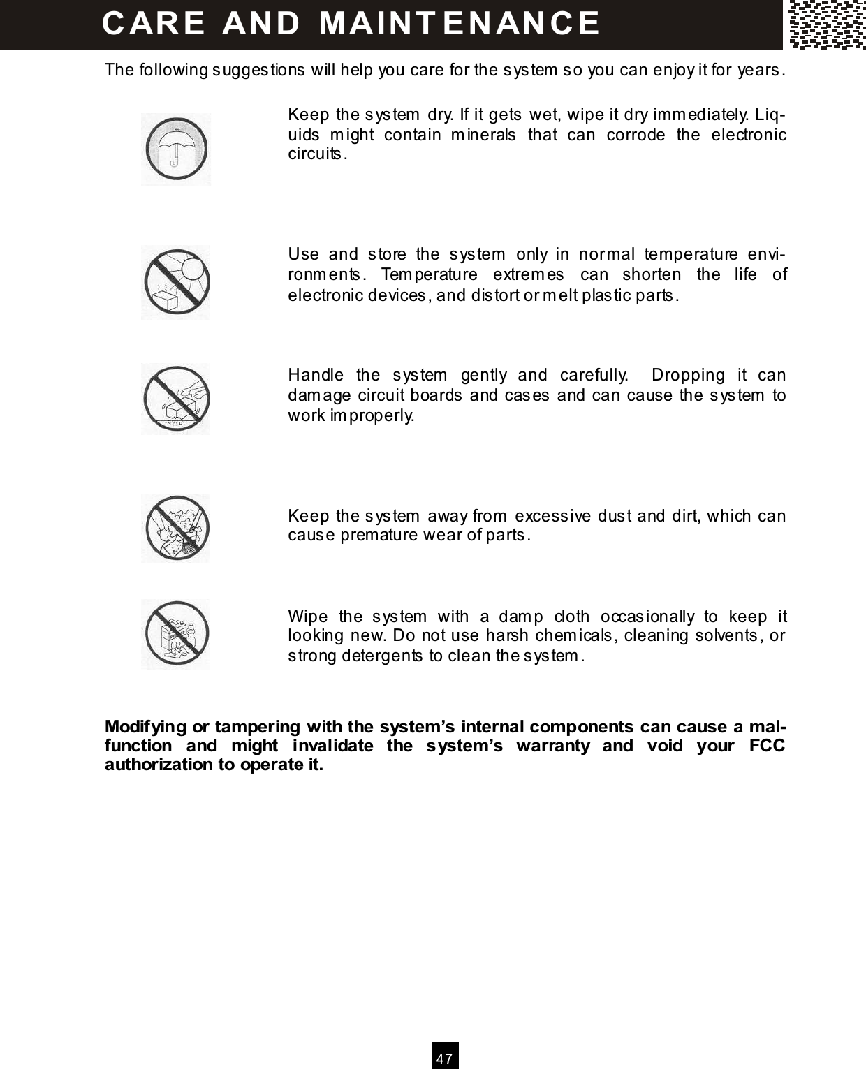   4 7  The following sugges tions will help you care for the sys tem  s o you can enjoy it for years.  Keep the system  dry. If it gets wet, wipe it dry im m ediately. Liq-uids   m ight  contain  m inerals   that  can  corrode  the  electronic circuits .         Use  and  s tore  the  sys tem   only  in  nor m al  tem perature  envi-ronm ents .  Tem perature  extrem es  can  shorten  the  life  of electronic devices, and dis tort or m elt plas tic parts .        Handle  the  system   gently  and  carefully.    Dropping  it  can dam age circuit boards  and cases and can cause the s ystem  to work im properly.     Keep the system  away from  excess ive dus t and dirt, which can caus e prem ature wear of parts.    Wipe  the  s ystem   with  a  dam p  cloth  occas ionally  to  keep  it looking new. Do not use harsh chem icals, cleaning solvents, or strong detergents to clean the system .   Modifying or tam pering with the system &rsquo;s internal com ponents can cause a m al-function  and  m ight  invalidate  the  system &rsquo;s  warranty  and  void  your  FCC authorization to operate it.             CAR E   AN D   M A IN T E N AN CE    