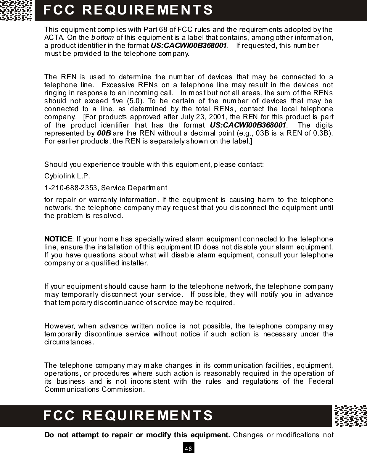   4 8  This  equipm ent complies with Part 68 of FCC rules  and the requirem ents adopted by the ACTA. On the b ottom  of this  equipm ent is  a label that contains, am ong other inform ation, a product identifier in the format US:CACWI00B368001.    If reques ted, this  num ber m us t be provided to the telephone com pany.  The  REN  is   us ed  to  determ ine  the  num ber  of  devices  that  may  be  connected  to  a telephone  line.    Excessive  RENs   on  a  telephone  line  m ay  result  in  the  devices   not ringing in res ponse to an incoming call.    In m ost but not all areas , the sum  of the RENs should  not  exceed  five  (5.0).  To  be  certain  of  the  num ber  of  devices  that  m ay  be connected  to  a  line,  as  determ ined  by  the  total  RENs ,  contact  the  local  telephone com pany.    [For products approved after July 23, 2001, the REN for this product is part of  the  product  identifier  that  has  the  form at  US:CACWI00B368001.    The  digits represented by 00B are the REN without a decim al point (e.g., 03B is a REN of 0.3B).   For earlier products , the REN is  separately shown on the label.]  Should you experience trouble with this  equipm ent, please contact: Cybiolink L.P. 1-210-688-2353, Service Departm ent for  repair  or  warranty  inform ation.  If  the  equipm ent  is   caus ing  harm   to  the  telephone network, the telephone com pany m ay reques t that you dis connect the equipm ent until the problem  is resolved.  NOTICE: If your hom e has  specially wired alarm  equipment connected to the telephone line, ensure the ins tallation of this  equipm ent ID does  not dis able your alarm  equipm ent.   If  you have ques tions about what will disable alarm  equipm ent, consult your telephone com pany or a qualified installer.  If your equipm ent s hould cause harm  to the telephone network, the telephone com pany m ay  tem porarily  dis connect  your  service.    If  possible,  they  will  notify  you  in  advance that tem porary dis continuance of s ervice m ay be required.  However,  when  advance  written  notice  is  not  poss ible,  the  telephone  com pany  m ay tem porarily  discontinue  service  without  notice  if  s uch  action  is   necess ary  under  the circum stances .  The telephone com pany m ay m ake changes in its com m unication facilities, equipm ent, operations, or procedures where such action is reasonably required in the operation of its  business  and  is   not  incons is tent  with  the  rules  and  regulations   of  the  Federal Comm unications  Com m ission.   Do  not  attem pt to  repair  or  m odify  this equipm ent.  Changes  or m odifications  not FCC  R E Q U IR E M E N T S    FCC  R E Q U IR E M E N T S  