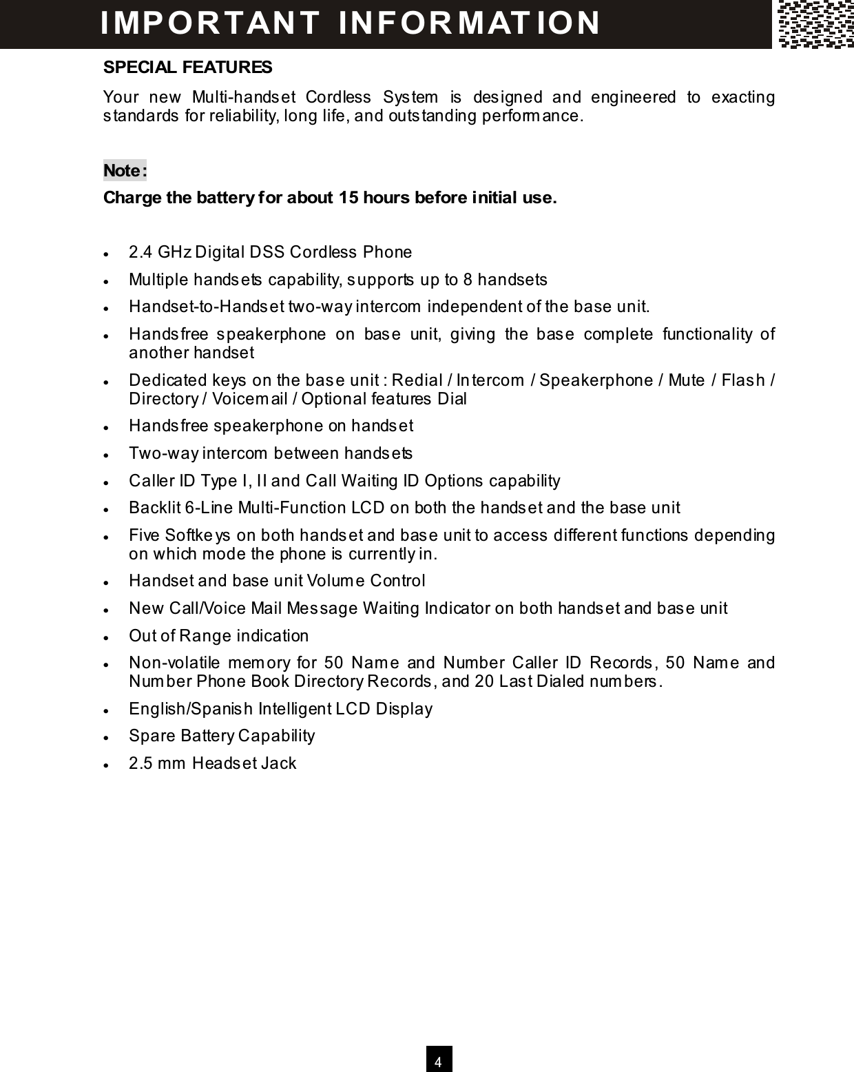   4  SPECIAL FEATURES Your  new  Multi-handset  Cordless  System   is  designed  and  engineered  to  exacting standards for reliability, long life, and outstanding perform ance.  Note: Charge the battery for about 15 hours before initial use.  &bull;  2.4 GHz Digital DSS Cordless Phone &bull;  Multiple handsets capability, supports up to 8 handsets &bull;  Handset-to-Handset two-way intercom  independent of the base unit. &bull;  Handsfree  speakerphone  on  base  unit,  giving  the  base  complete  functionality  of another handset &bull;  Dedicated keys on the base unit : Redial / Intercom  / Speakerphone / Mute / Flash / Directory / Voicem ail / Optional features Dial &bull;  Handsfree speakerphone on handset &bull;  Two-way intercom  between handsets &bull;  Caller ID Type I, II and Call W aiting ID Options capability &bull;  Backlit 6-Line Multi-Function LCD on both the handset and the base unit &bull;  Five Softkeys on both handset and base unit to access different functions depending on which m ode the phone is currently in. &bull;  Handset and base unit Volum e Control &bull;  New Call/Voice Mail Message W aiting Indicator on both handset and base unit &bull;  Out of Range indication &bull;  Non-volatile  m em ory  for  50  Nam e  and  Num ber  Caller  ID  Records,  50  Nam e  and Num ber Phone Book Directory Records, and 20 Last Dialed num bers. &bull;  English/Spanish Intelligent LCD Display &bull;  Spare Battery Capability &bull;  2.5 mm  Headset Jack I MP O R T AN T   IN F O R MAT IO N  
