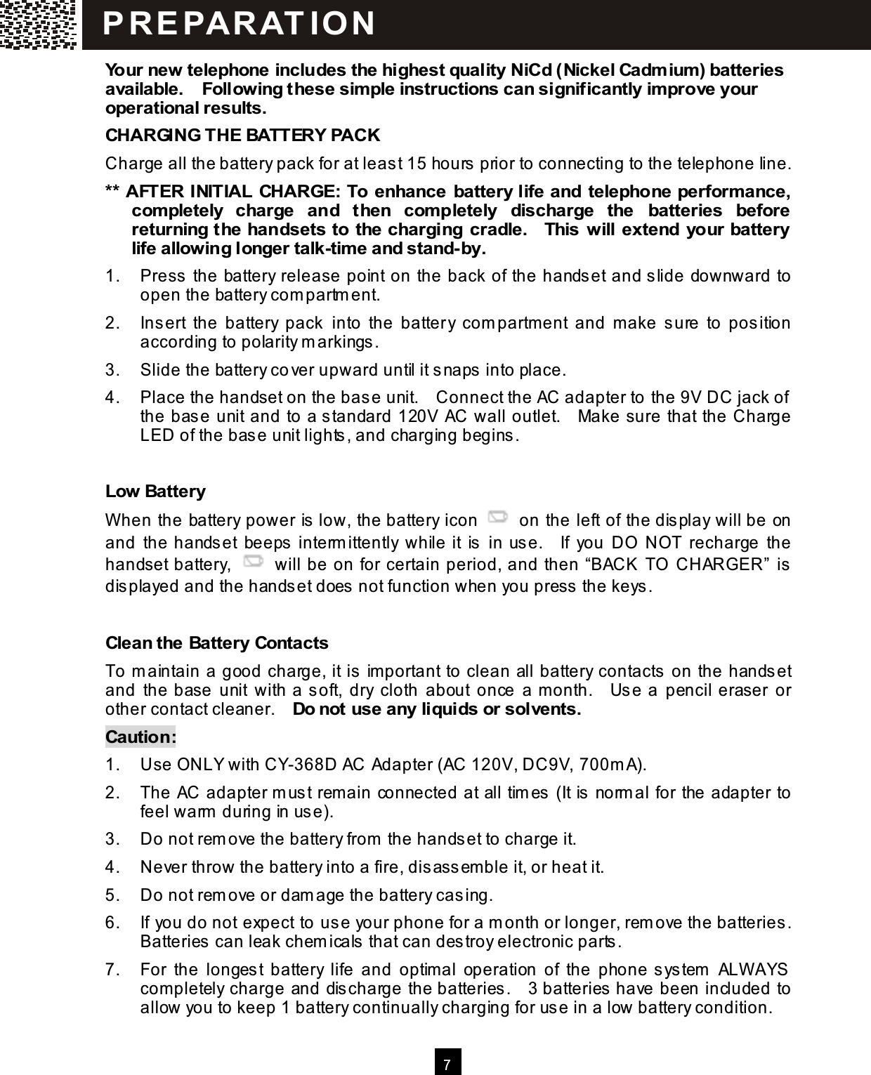   7  Your new telephone includes the highest quality NiCd (Nickel Cadm ium ) batteries available.    Following these sim ple instructions can significantly im prove your operational results. CHARGING THE BATTERY PACK Charge all the battery pack for at least 15 hours prior to connecting to the telephone line. ** AFTER INITIAL  CHARGE: To enhance  battery life and telephone perform ance, com pletely  charge  and  then  com pletely  discharge  the  batteries  before returning the handsets to the charging cradle.    This will extend your battery life allowing longer talk-tim e and stand-by. 1.  Press the battery release point on the back of the handset and slide downward to open the battery com partm ent. 2.  Insert  the  battery  pack  into  the  battery  com partm ent  and  m ake  sure  to  position according to polarity m arkings. 3.  Slide the battery cover upward until it snaps into place. 4.  Place the handset on the base unit.    Connect the AC adapter to the 9V DC jack of the base unit and to a standard 120V  AC wall outlet.    Make sure that the Charge LED of the base unit lights, and charging begins.  Low Battery W hen the battery power is low, the battery icon    on the left of the display will be on and  the  handset  beeps interm ittently  while it  is  in  use.    If  you  DO  NOT  recharge  the handset battery,    will be on for certain period, and then &ldquo;BACK  TO  CHARGER&rdquo; is displayed and the handset does not function when you press the keys.  Clean the Battery Contacts To m aintain a good charge, it is im portant to clean all battery contacts on the handset and  the  base  unit  with a soft,  dry  cloth  about  once  a m onth.    Use a  pencil  eraser  or other contact cleaner.    Do not use any liquids or solvents. Caution: 1.  Use ONLY with CY-368D AC Adapter (AC 120V, DC9V, 700m A). 2.  The AC adapter m ust remain connected at all tim es (It is norm al for the adapter to feel warm  during in use). 3.  Do not rem ove the battery from  the handset to charge it. 4.  Never throw the battery into a fire, disassemble it, or heat it. 5.  Do not rem ove or dam age the battery casing. 6.  If you do not expect to use your phone for a m onth or longer, rem ove the batteries.   Batteries can leak chem icals that can destroy electronic parts. 7.  For  the  longest  battery  life  and  optim al  operation  of  the  phone system   ALW AYS com pletely charge and discharge the batteries.    3 batteries have been included to allow you to keep 1 battery continually charging for use in a low battery condition. P R EPAR AT IO N  