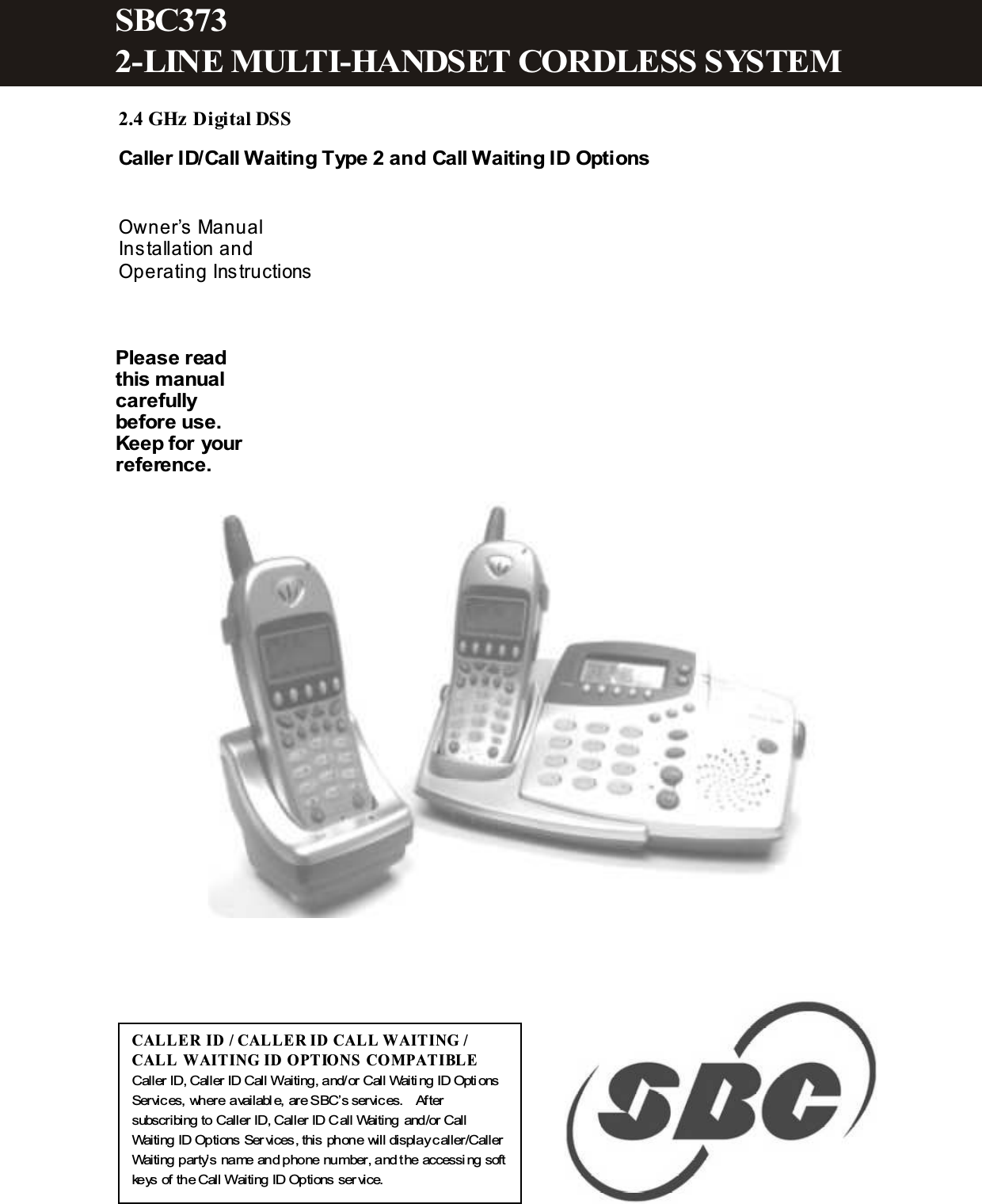   2.4 GHz Digital DSS  Caller ID/Call Waiting Type 2 and Call Waiting ID Options   Owner&rsquo;s Manual Installation and Operating Instructions                   CALL ER ID / CAL LER  ID CAL L W AITING / CALL  W AITING ID OPTIONS COM PATIBL E  Caller ID, Caller ID Call W aiting, and/or Call Waiting ID Options Services, where availabl e, are SBC&rsquo;s services.    After subscribing to Caller ID, Caller ID Call Waiting and/or Call Waiting ID Options Services, this phone will display caller/Caller Waiting party&rsquo;s name and phone number, and the accessing soft keys of the Call W aiting ID Options ser vice. Please read this manual carefully before use. Keep for your reference. SBC373 2-LINE M ULTI-HANDSET CORDLESS SYSTEM 