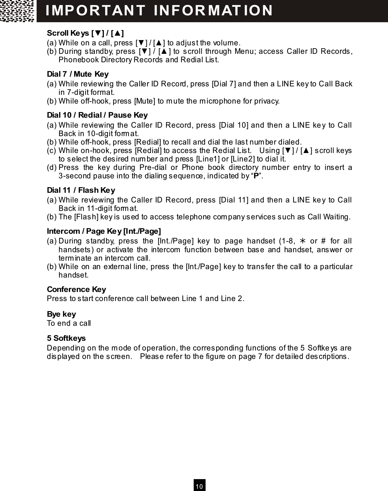  10  Scroll Keys [▼] / [▲] (a) W hile on a call, press [▼ ] / [▲ ] to adjust the volum e. (b) During standby, press [▼ ] / [▲ ] to scroll through Menu; access Caller ID Records, Phonebook Directory Records and Redial List. Dial 7 / Mute Key (a) W hile reviewing the Caller ID Record, press [Dial 7] and then a LINE key to Call Back in 7-digit form at. (b) W hile off-hook, press [Mute] to m ute the m icrophone for privacy. Dial 10 / Redial / Pause Key (a) W hile reviewing the Caller ID Record, press [Dial 10] and then a LINE key to Call Back in 10-digit form at. (b) W hile off-hook, press [Redial] to recall and dial the last num ber dialed. (c) W hile on-hook, press [Redial] to access the Redial List.    Using [▼ ] / [▲ ] scroll keys to select the desired num ber and press [Line1] or [Line2] to dial it. (d) Press  the  key  during  Pre-dial  or  Phone  book  directory  num ber  entry  to  insert  a 3-second pause into the dialing sequence, indicated by &ldquo;P&rdquo;. Dial 11 / Flash Key (a) W hile reviewing the Caller ID Record, press [Dial 11] and then a LINE key to Call Back in 11-digit form at. (b) The [Flash] key is used to access telephone com pany services such as Call Waiting. Intercom  / Page Key [Int./Page] (a) During  standby,  press  the  [Int./Page]  key  to  page  handset  (1-8,    or  #  for  all handsets) or  activate  the  intercom   function between  base  and  handset,  answer  or term inate an intercom  call. (b) W hile on an external line, press the [Int./Page] key to transfer the call to a particular handset. Conference Key Press to start conference call between Line 1 and Line 2. Bye key To end a call 5 Softkeys Depending on the m ode of operation, the corresponding functions of the 5  Softkeys are displayed on the screen.    Please refer to the figure on page 7 for detailed descriptions.  I MP O R T AN T   IN FO R MAT IO N  