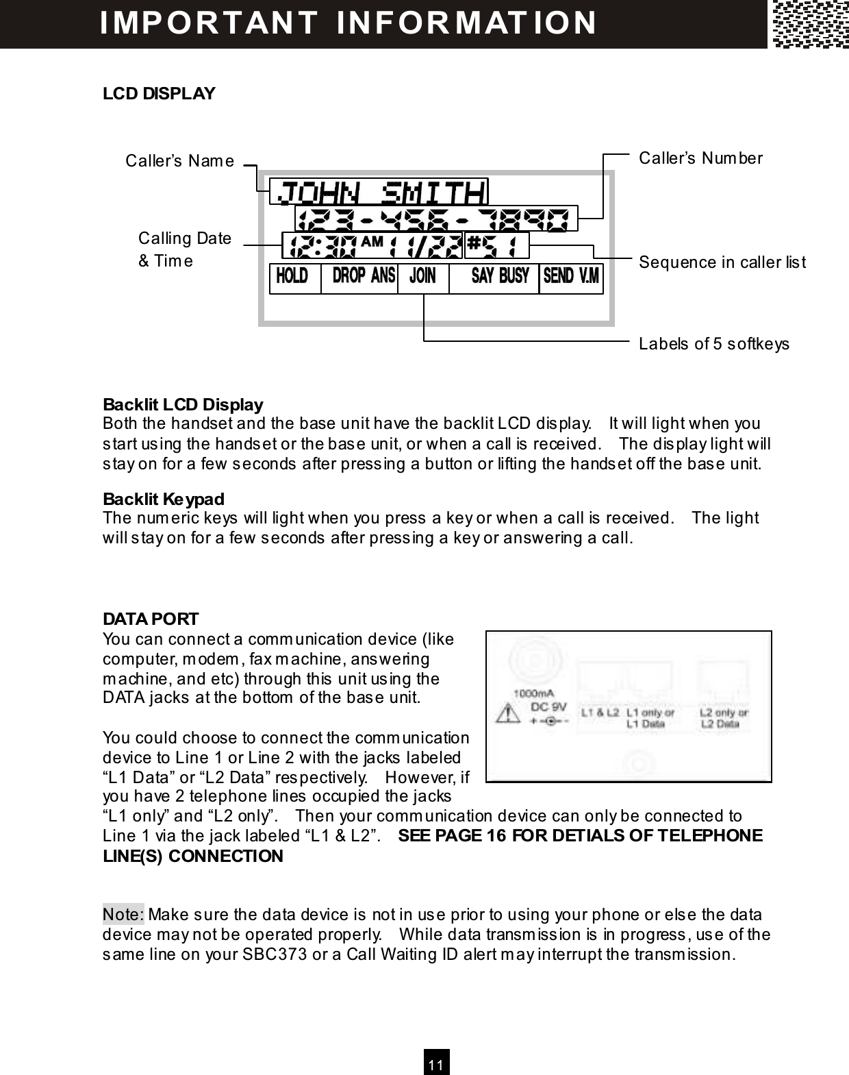  11  LCD DISPLAY       Backlit LCD Display Both the handset and the base unit have the backlit LCD display.    It will light when you start using the handset or the base unit, or when a call is received.    The display light will stay on for a few seconds after pressing a button or lifting the handset off the base unit. Backlit Keypad The num eric keys will light when you press a key or when a call is received.    The light will stay on for a few seconds after pressing a key or answering a call.   DATA PORT You can connect a com m unication device (like com puter, m odem , fax m achine, answering m achine, and etc) through this unit using the DATA jacks at the bottom  of the base unit.  You could choose to connect the com m unication device to Line 1 or Line 2 with the jacks labeled &ldquo;L1 Data&rdquo; or &ldquo;L2 Data&rdquo; respectively.    However, if you have 2 telephone lines occupied the jacks &ldquo;L1 only&rdquo; and &ldquo;L2 only&rdquo;.    Then your com m unication device can only be connected to Line 1 via the jack labeled &ldquo;L1 &amp; L2&rdquo;.    SEE PAGE 16 FOR DETIALS OF TELEPHONE LINE(S) CONNECTION   Note: Make sure the data device is not in use prior to using your phone or else the data device may not be operated properly.    W hile data transm ission is in progress, use of the sam e line on your SBC373 or a Call W aiting ID alert m ay interrupt the transm ission. Caller&rsquo;s Nam e Caller&rsquo;s Num ber Calling Date &amp; Tim e  Sequence in caller list Labels of 5 softkeys I MP O R T AN T   IN FO R MAT IO N  
