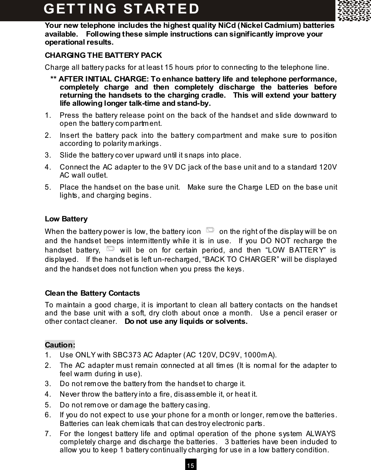  15  Your new telephone includes the highest quality NiCd (Nickel Cadm ium ) batteries available.    Following these sim ple instructions can significantly im prove your operational results. CHARGING THE BATTERY PACK Charge all battery packs for at least 15 hours prior to connecting to the telephone line. ** AFTER INITIAL CHARGE: To enhance battery life and telephone perform ance, com pletely  charge  and  then  com pletely  discharge  the  batteries  before returning the handsets to the charging cradle.    This will extend  your battery life allowing longer talk-tim e and stand-by. 1.  Press the battery release point on the back of the handset and slide downward to open the battery com partm ent. 2.  Insert  the  battery  pack  into  the  battery  com partm ent  and  m ake  sure  to  position according to polarity m arkings. 3.  Slide the battery cover upward until it snaps into place. 4.  Connect the AC adapter to the 9 V DC jack of the base unit and to a standard 120V AC wall outlet. 5.  Place the handset on the base unit.    Make sure the Charge LED on the base unit lights, and charging begins.  Low Battery W hen the battery power is low, the battery icon    on the right of the display will be on and  the  handset  beeps interm ittently  while it  is  in  use.    If  you  DO  NOT  recharge  the handset  battery,    will  be  on  for  certain  period,  and  then  &ldquo;LOW   BATTER Y&rdquo;  is displayed.    If the handset is left un-recharged, &ldquo;BACK TO  CHARGER&rdquo; will be displayed and the handset does not function when you press the keys.  Clean the Battery Contacts To m aintain a good charge, it is im portant to clean all battery contacts on the handset and  the  base  unit  with a soft,  dry  cloth  about  once  a m onth.    Use a  pencil  eraser  or other contact cleaner.    Do not use any liquids or solvents.  Caution: 1.  Use ONLY with SBC373 AC Adapter (AC 120V, DC9V, 1000m A). 2.  The AC adapter m ust rem ain connected at all tim es (It is norm al for the adapter to feel warm  during in use). 3.  Do not rem ove the battery from  the handset to charge it. 4.  Never throw the battery into a fire, disassem ble it, or heat it. 5.  Do not rem ove or dam age the battery casing. 6.  If you do not expect to use your phone for a m onth or longer, rem ove the batteries.   Batteries can leak chem icals that can destroy electronic parts. 7.  For  the  longest  battery  life  and  optim al  operation  of  the  phone system   ALW AYS com pletely charge and discharge the batteries.    3 batteries have been included to allow you to keep 1 battery continually charging for use in a low battery condition. G ET T IN G   STAR T ED 