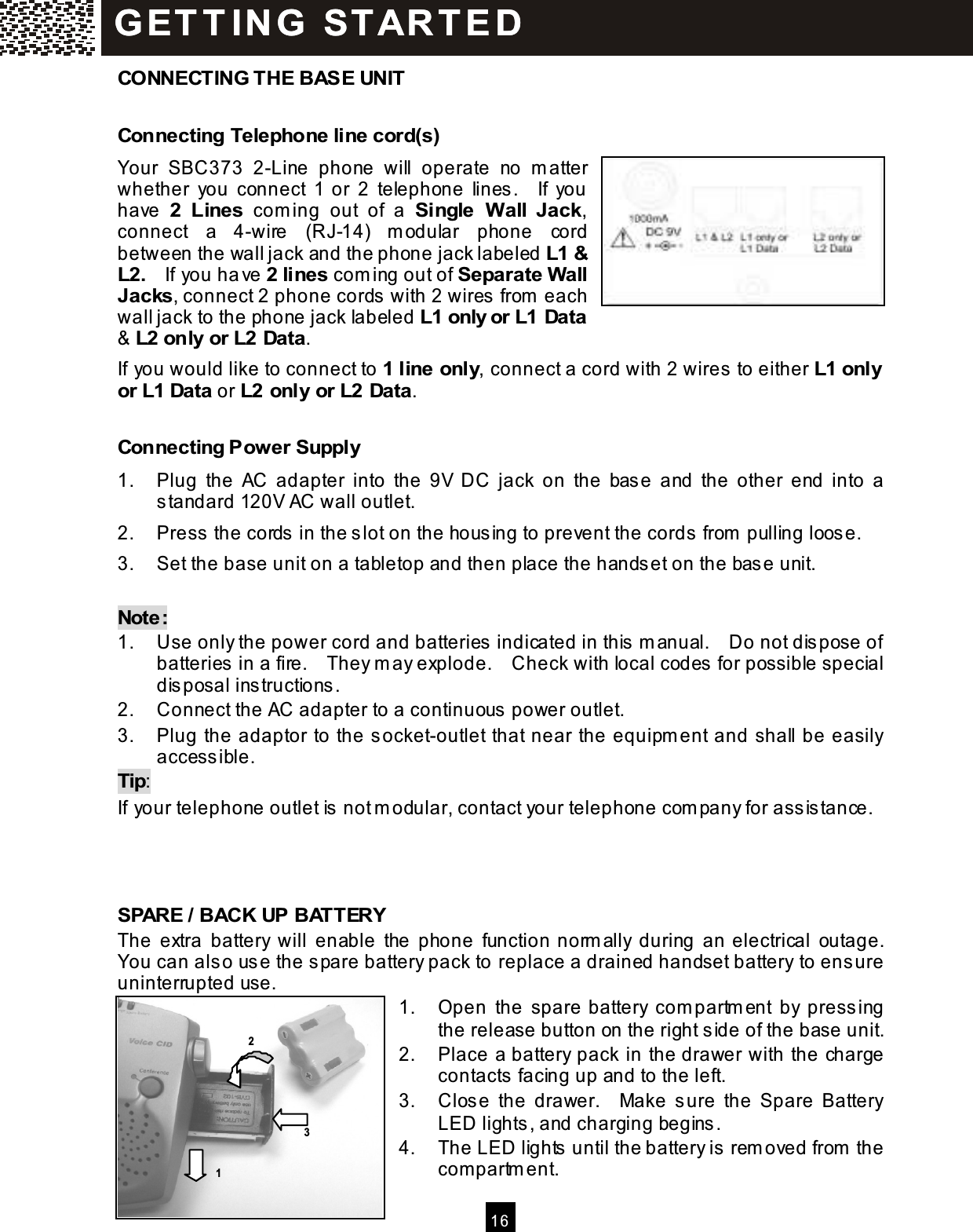  16  CONNECTING THE BASE UNIT Connecting Telephone line cord(s) Your  SBC373  2-Line  phone  will  operate  no  m atter whether  you  connect  1 or  2  telephone  lines.    If  you have  2  Lines  com ing  out  of  a  Single  W all  Jack, connect  a  4-wire  (RJ-14)  m odular  phone  cord between the wall jack and the phone jack labeled L1 &amp; L2.    If you have 2 lines com ing out of Separate W all Jacks, connect 2 phone cords with 2 wires from  each wall jack to the phone jack labeled L1 only or L1 Data &amp; L2 only or L2 Data. If you would like to connect to 1 line only, connect a cord with 2 wires to either L1 only or L1 Data or L2 only or L2 Data. Connecting Power Supply 1.  Plug  the  AC  adapter  into  the  9V  DC  jack  on  the  base  and  the  other  end  into  a standard 120V AC wall outlet. 2.  Press the cords in the slot on the housing to prevent the cords from  pulling loose. 3.  Set the base unit on a tabletop and then place the handset on the base unit.  Note:   1.  Use only the power cord and batteries indicated in this m anual.    Do not dispose of batteries in a fire.    They m ay explode.    Check with local codes for possible special disposal instructions. 2.  Connect the AC adapter to a continuous power outlet. 3.  Plug the adaptor to the socket-outlet that near the equipm ent and shall be easily accessible. Tip: If your telephone outlet is not m odular, contact your telephone com pany for assistance.    SPARE / BACK UP BATTERY The  extra  battery  will  enable  the  phone  function norm ally  during  an electrical  outage.   You can also use the spare battery pack to replace a drained handset battery to ensure uninterrupted use. 1.  Open  the  spare battery  com partm ent  by  pressing the release button on the right side of the base unit. 2.  Place a battery pack in the drawer with the charge contacts facing up and to the left. 3.  Close  the  drawer.    Make  sure  the  Spare  Battery LED lights, and charging begins. 4.  The LED lights until the battery is rem oved from  the com partm ent. G ET T IN G   STAR T ED G ET T IN G   STAR T ED  1 3 2 