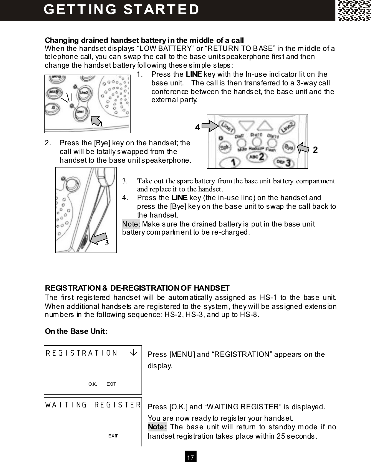  17   Changing drained handset battery in the m iddle of a call W hen the handset displays &ldquo;LOW  BATTERY&rdquo; or &ldquo;RETURN TO BASE&rdquo; in the m iddle of a telephone call, you can swap the call to the base unit speakerphone first and then change the handset battery following these sim ple steps: 1.  Press the LINE key with the In-use indicator lit on the base unit.    The call is then transferred to a 3-way call conference between the handset, the base unit and the external party.     2.  Press the [Bye] key on the handset; the call will be totally swapped from  the handset to the base unit speakerphone.  3.  Take out the spare battery from the base unit battery compartment and replace it to the handset. 4.  Press the LINE key (the in-use line) on the handset and press the [Bye] key on the base unit to swap the call back to the handset. Note: Make sure the drained battery is put in the base unit battery com partm ent to be re-charged.      REGISTRATION &amp; DE-REGISTRATION OF HANDSET The  first  registered  handset  will  be  autom atically  assigned  as  HS-1  to  the  base  unit.   W hen additional handsets are registered to the system , they will be assigned extension num bers in the following sequence: HS-2, HS-3, and up to HS-8.  On the Base Unit:  Press [MENU] and &ldquo;REGISTRATION&rdquo; appears on the display.    Press [O.K.] and &ldquo;W AITING REGISTER&rdquo; is displayed.   You are now ready to register your handset. Note:  The  base  unit  will  return  to  standby  m ode  if  no handset registration takes place within 25 seconds. REGISTRATION       O.K.        EXIT  WAITING REGISTER          EXIT  G ET T IN G   STAR T E D  1 2 3 4 
