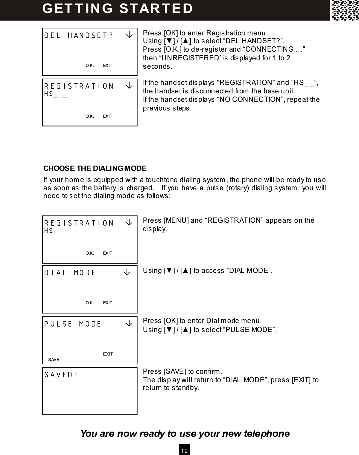  1 9   Press [OK] to enter Registration menu. Using [▼ ] / [▲ ] to select &ldquo;DEL HANDSET?&rdquo;. Press [O.K.] to de-register and &ldquo;CONNECTING &hellip; &rdquo; then &ldquo;UNREGISTERED&rsquo; is displayed for 1 to 2 seconds.  If the handset displays &ldquo;REGISTRATION&rdquo; and &ldquo;HS_ _&rdquo;, the handset is disconnected from  the base unit. If the handset displays &ldquo;NO CONNECTION&rdquo;, repeat the previous steps.      CHOOSE THE DIALING MODE If your hom e is equipped with a touchtone dialing system , the phone will be ready to use as soon as the battery is charged.    If you have a pulse (rotary) dialing system , you will need to set the dialing m ode as follows:   Press [MENU] and &ldquo;REGISTRATION&rdquo; appears on the display.     Using [▼ ] / [▲ ] to access &ldquo;DIAL M ODE&rdquo;.      Press [OK] to enter Dial m ode menu. Using [▼ ] / [▲ ] to select &ldquo;PULSE MODE&rdquo;.     Press [SAVE] to confirm . The display will return to &ldquo;DIAL MODE&rdquo;, press [EXIT] to return to standby.     You are now ready to use your new telephone DEL HANDSET?       O.K.        EXIT  REGISTRATION    HS_ _   O.K.        EXIT   REGISTRATION    HS_ _   O.K.        EXIT  DIAL MODE           O.K.        EXIT  PULSE MODE          EXIT  SAVED!       SAVE G ET T IN G   STAR T E D  