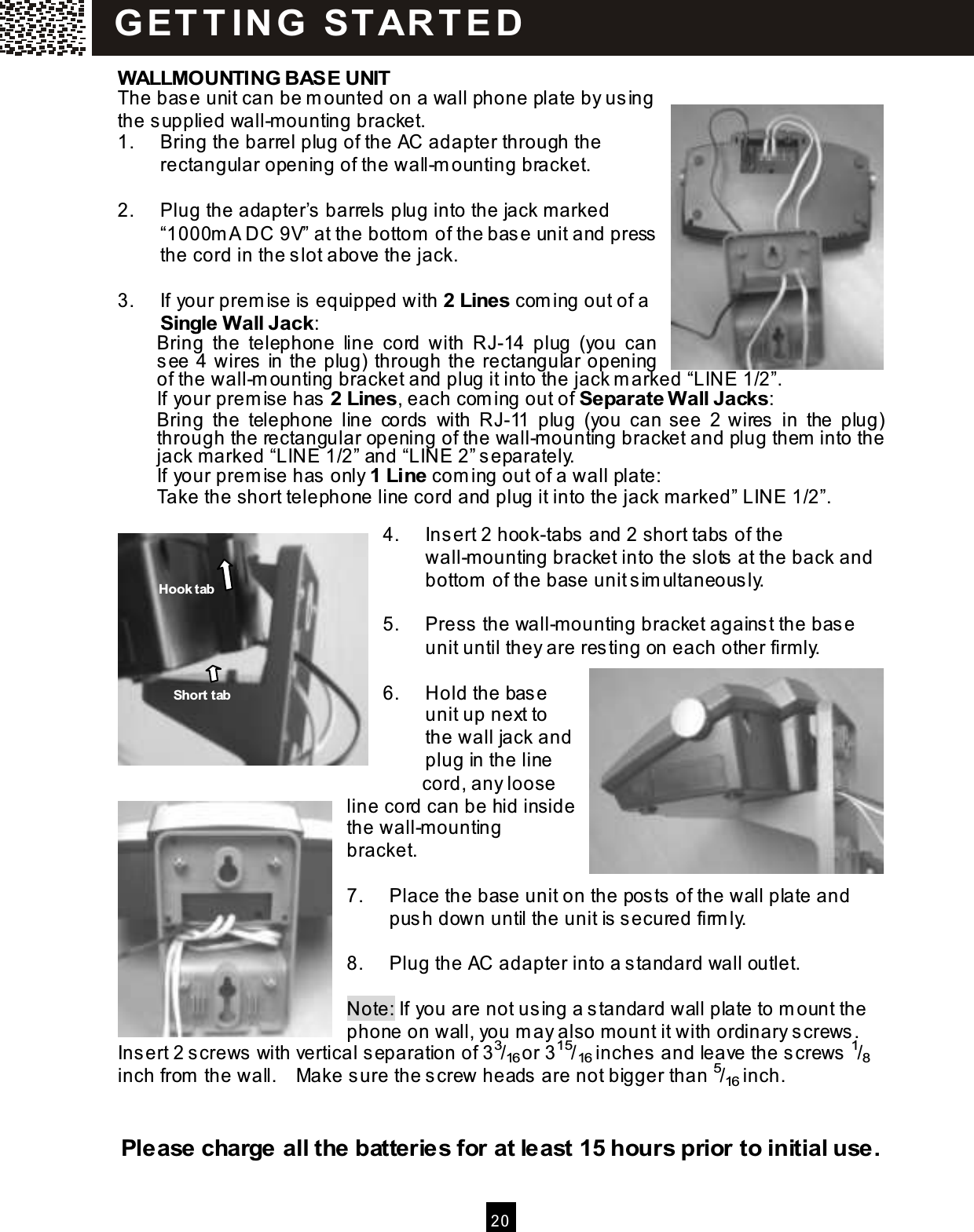  20  W ALLMOUNTING BASE UNIT The base unit can be m ounted on a wall phone plate by using the supplied wall-m ounting bracket. 1.  Bring the barrel plug of the AC adapter through the rectangular opening of the wall-m ounting bracket.  2.  Plug the adapter&rsquo;s barrels plug into the jack m arked &ldquo;1000m A DC 9V&rdquo; at the bottom  of the base unit and press the cord in the slot above the jack.  3.  If your prem ise is equipped with 2 Lines com ing out of a Single W all Jack: Bring  the  telephone  line  cord  with  RJ-14  plug  (you  can see 4 wires in the plug) through the rectangular opening of the wall-m ounting bracket and plug it into the jack m arked &ldquo;LINE 1/2&rdquo;. If your prem ise has 2 Lines, each com ing out of Separate W all Jacks: Bring  the  telephone  line  cords  with  RJ-11  plug  (you  can see  2  wires  in  the  plug) through the rectangular opening of the wall-m ounting bracket and plug them  into the jack m arked &ldquo;LINE 1/2&rdquo; and &ldquo;LINE 2&rdquo; separately. If your prem ise has only 1 Line com ing out of a wall plate: Take the short telephone line cord and plug it into the jack m arked&rdquo; LINE 1/2&rdquo;.  4.  Insert 2 hook-tabs and 2 short tabs of the wall-m ounting bracket into the slots at the back and bottom  of the base unit sim ultaneously.  5.  Press the wall-m ounting bracket against the base unit until they are resting on each other firm ly.  6.  Hold the base unit up next to the wall jack and plug in the line                     cord, any loose line cord can be hid inside the wall-m ounting bracket.  7.  Place the base unit on the posts of the wall plate and push down until the unit is secured firm ly.  8.  Plug the AC adapter into a standard wall outlet.  Note: If you are not using a standard wall plate to m ount the phone on wall, you m ay also m ount it with ordinary screws.   Insert 2 screws with vertical separation of 33/16 or 315/16 inches and leave the screws 1/8 inch from  the wall.    Make sure the screw heads are not bigger than 5/16 inch.   Please charge all the batteries for at least 15 hours prior to initial use. G ET T IN G   STAR T E D  Hook tab Short tab 