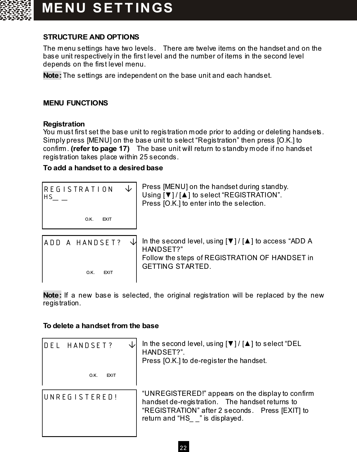  2 2   STRUCTURE AND OPTIONS The m enu settings have two levels.    There are twelve item s on the handset and on the base unit respectively in the first level and the num ber of item s in the second level depends on the first level menu. Note: The settings are independent on the base unit and each handset.   MENU FUNCTIONS Registration You m ust first set the base unit to registration m ode prior to adding or deleting handsets.   Sim ply press [MENU] on the base unit to select &ldquo;Registration&rdquo; then press [O.K.] to confirm . (refer to page 17)    The base unit will return to standby m ode if no handset registration takes place within 25 seconds. To add a handset to a desired base  Press [MENU] on the handset during standby. Using [▼ ] / [▲ ] to select &ldquo;REGISTRATION&rdquo;. Press [O.K.] to enter into the selection.    In the second level, using [▼ ] / [▲ ] to access &ldquo;ADD A HANDSET?&rdquo; Follow the steps of REGISTRATION OF HANDSET in GETTING  STARTED.   Note:  If  a  new  base is  selected,  the  original  registration  will be  replaced  by  the  new registration.  To delete a handset from  the base  In the second level, using [▼ ] / [▲ ] to select &ldquo;DEL HANDSET?&rdquo;. Press [O.K.] to de-register the handset.    &ldquo;UNREGISTERED!&rdquo; appears on the display to confirm  handset de-registration.    The handset returns to &ldquo;REGISTRATION&rdquo; after 2 seconds.    Press [EXIT] to return and &ldquo;HS_ _&rdquo; is displayed.  REGISTRATION    HS_ _   O.K.        EXIT  ADD A HANDSET?      O.K.        EXIT  DEL HANDSET?        O.K.        EXIT  UNREGISTERED!     M E N U  S E T T IN G S  