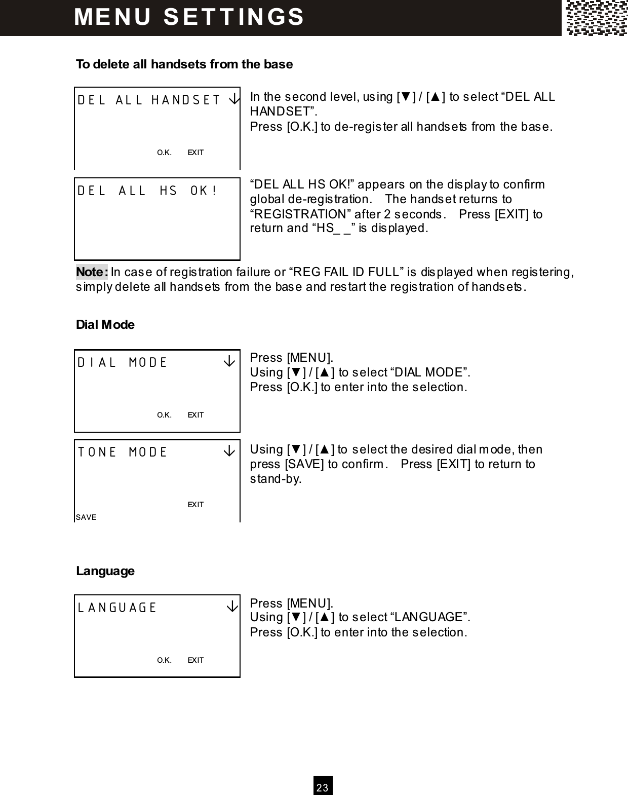  2 3   To delete all handsets from  the base  In the second level, using [▼ ] / [▲ ] to select &ldquo;DEL ALL HANDSET&rdquo;. Press [O.K.] to de-register all handsets from  the base.    &ldquo;DEL ALL HS OK!&rdquo; appears on the display to confirm  global de-registration.    The handset returns to &ldquo;REGISTRATION&rdquo; after 2 seconds.    Press [EXIT] to return and &ldquo;HS_ _&rdquo; is displayed.   Note: In case of registration failure or &ldquo;REG FAIL ID FULL&rdquo; is displayed when registering, sim ply delete all handsets from  the base and restart the registration of handsets. Dial M ode  Press [MENU]. Using [▼ ] / [▲ ] to select &ldquo;DIAL MODE&rdquo;. Press [O.K.] to enter into the selection.    Using [▼ ] / [▲ ] to select the desired dial m ode, then press [SAVE] to confirm .    Press [EXIT] to return to stand-by.   Language  Press [MENU]. Using [▼ ] / [▲ ] to select &ldquo;LANGUAGE&rdquo;. Press [O.K.] to enter into the selection.    DEL ALL HANDSET     O.K.        EXIT  DEL ALL HS OK!     DIAL MODE            O.K.        EXIT  TONE MODE                                                                        EXIT SAVE LANGUAGE              O.K.        EXIT  ME N U   S E T T IN G S  