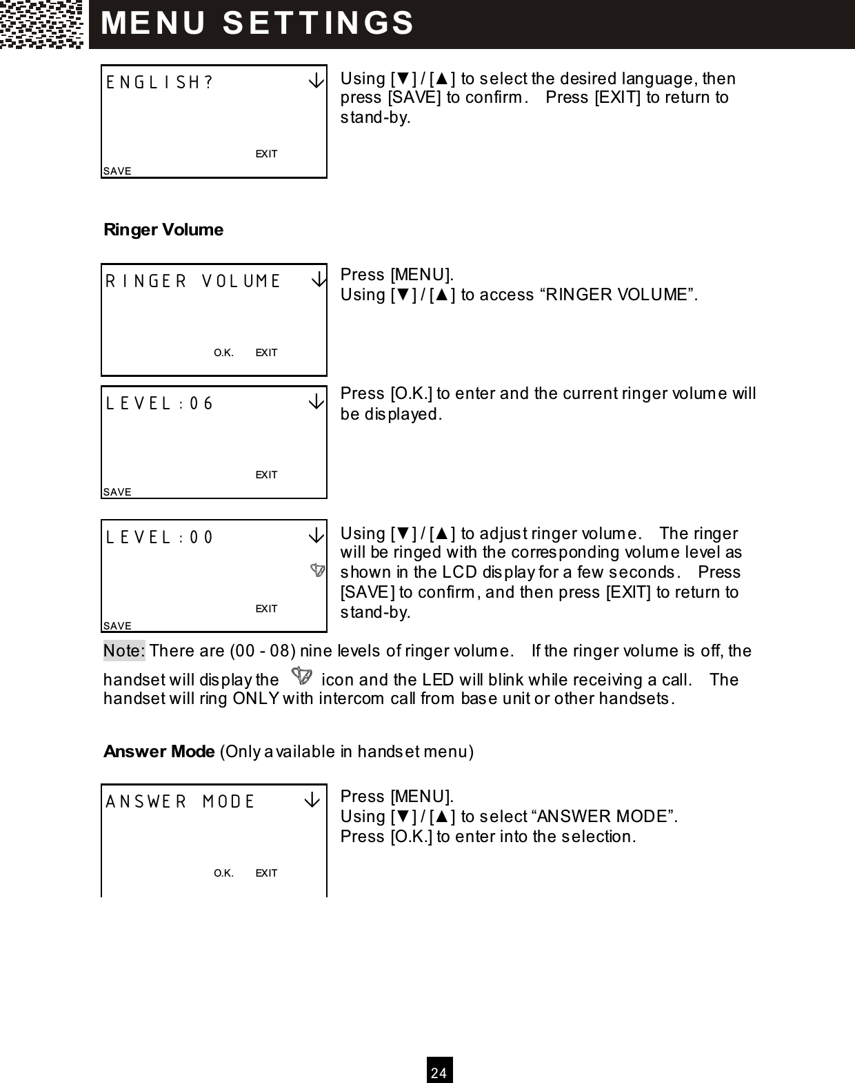  2 4   Using [▼ ] / [▲ ] to select the desired language, then press [SAVE] to confirm .    Press [EXIT] to return to stand-by.    Ringer Volume  Press [MENU]. Using [▼ ] / [▲ ] to access &ldquo;RINGER VOLUME&rdquo;.     Press [O.K.] to enter and the current ringer volum e will be displayed.      Using [▼ ] / [▲ ] to adjust ringer volum e.    The ringer will be ringed with the corresponding volum e level as shown in the LCD display for a few seconds.    Press [SAVE] to confirm , and then press [EXIT] to return to stand-by.  Note: There are (00 - 08) nine levels of ringer volum e.    If the ringer volum e is off, the handset will display the   icon and the LED will blink while receiving a call.    The handset will ring ONLY with intercom  call from  base unit or other handsets. Answer Mode (Only available in handset m enu)  Press [MENU]. Using [▼ ] / [▲ ] to select &ldquo;ANSW ER M ODE&rdquo;. Press [O.K.] to enter into the selection.    ENGLISH?                                                                          EXIT SAVE RINGER VOLUME       O.K.        EXIT  LEVEL:06                                                                          EXIT SAVE LEVEL:00                                                                          EXIT SAVE ANSWER MODE         O.K.        EXIT  ME N U   S E T T IN G S  