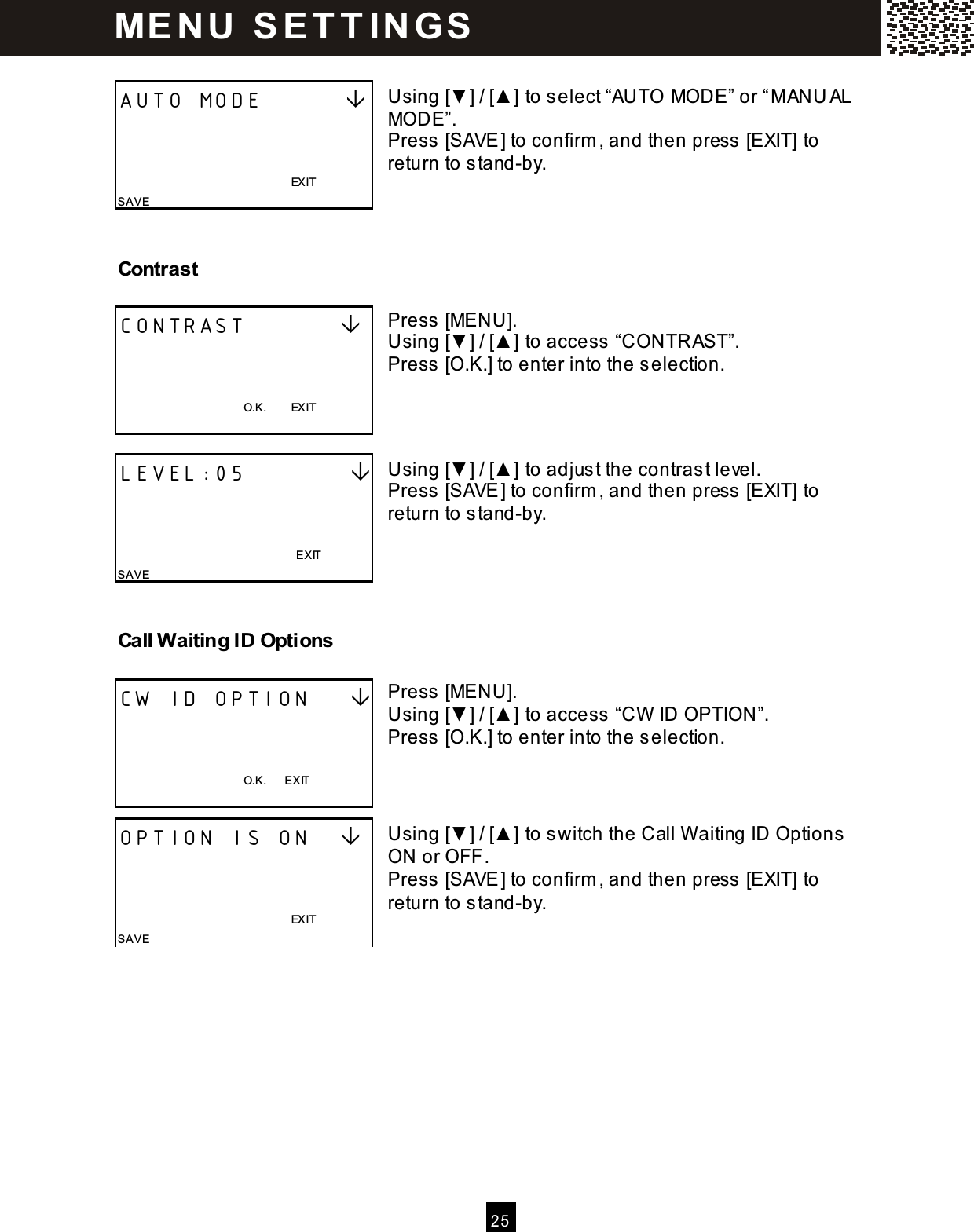 2 5   Using [▼ ] / [▲ ] to select &ldquo;AUTO MODE&rdquo; or &ldquo;M ANU AL MODE&rdquo;. Press [SAVE] to confirm , and then press [EXIT] to return to stand-by.   Contrast  Press [MENU]. Using [▼ ] / [▲ ] to access &ldquo;CONTRAST&rdquo;. Press [O.K.] to enter into the selection.    Using [▼ ] / [▲ ] to adjust the contrast level. Press [SAVE] to confirm , and then press [EXIT] to return to stand-by.    Call W aiting ID Options  Press [MENU]. Using [▼ ] / [▲ ] to access &ldquo;CW  ID OPTION&rdquo;. Press [O.K.] to enter into the selection.    Using [▼ ] / [▲ ] to switch the Call W aiting ID Options ON or OFF. Press [SAVE] to confirm , and then press [EXIT] to return to stand-by.   AUTO MODE                                                                        EXIT SAVE CONTRAST             O.K.        EXIT  LEVEL:05                                                                            EXIT SAVE CW ID OPTION        O.K.      EXIT  OPTION IS ON                                                                   EXIT SAVE ME N U   S E T T IN G S  