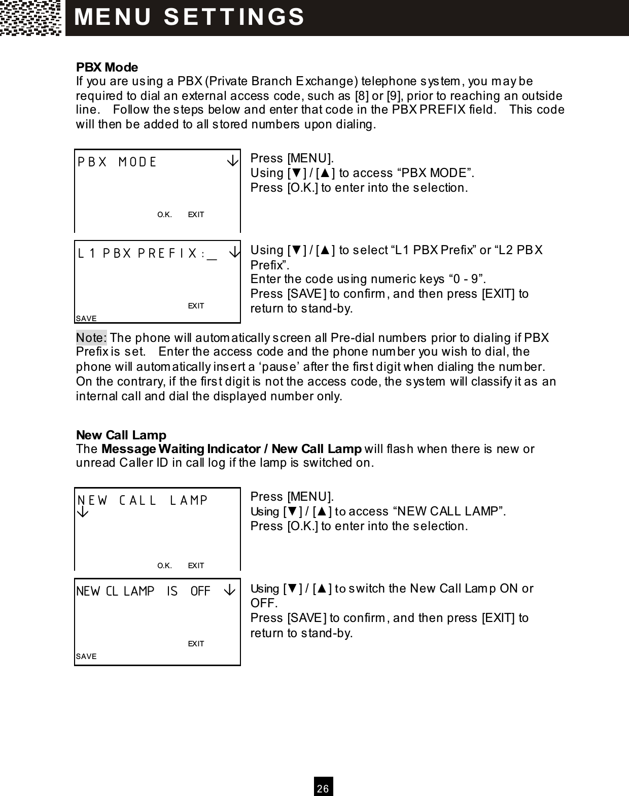 2 6  PBX Mode If you are using a PBX (Private Branch Exchange) telephone system , you m ay be required to dial an external access code, such as [8] or [9], prior to reaching an outside line.    Follow the steps below and enter that code in the PBX PREFIX field.    This code will then be added to all stored numbers upon dialing.  Press [MENU]. Using [▼ ] / [▲ ] to access &ldquo;PBX MODE&rdquo;. Press [O.K.] to enter into the selection.    Using [▼ ] / [▲ ] to select &ldquo;L1 PBX Prefix&rdquo; or &ldquo;L2 PBX Prefix&rdquo;. Enter the code using num eric keys &ldquo;0 - 9&rdquo;. Press [SAVE] to confirm , and then press [EXIT] to return to stand-by.  Note: The phone will autom atically screen all Pre-dial numbers prior to dialing if PBX Prefix is set.    Enter the access code and the phone num ber you wish to dial, the phone will autom atically insert a &lsquo;pause&rsquo; after the first digit when dialing the num ber.   On the contrary, if the first digit is not the access code, the system  will classify it as an internal call and dial the displayed number only. New Call Lamp The Message W aiting Indicator / New Call Lamp will flash when there is new or unread Caller ID in call log if the lamp is switched on.  Press [MENU]. Using [▼ ] / [▲ ] to access &ldquo;NEW  CALL LAMP&rdquo;. Press [O.K.] to enter into the selection.    Using [▼ ] / [▲ ] to switch the New Call Lam p ON or OFF. Press [SAVE] to confirm , and then press [EXIT] to return to stand-by.   PBX MODE              O.K.        EXIT  L1 PBX PREFIX:_                                                                   EXIT SAVE NEW CALL LAMP         O.K.        EXIT  NEW CL LAMP  IS  OFF                                                                  EXIT SAVE ME N U   S E T T IN G S  