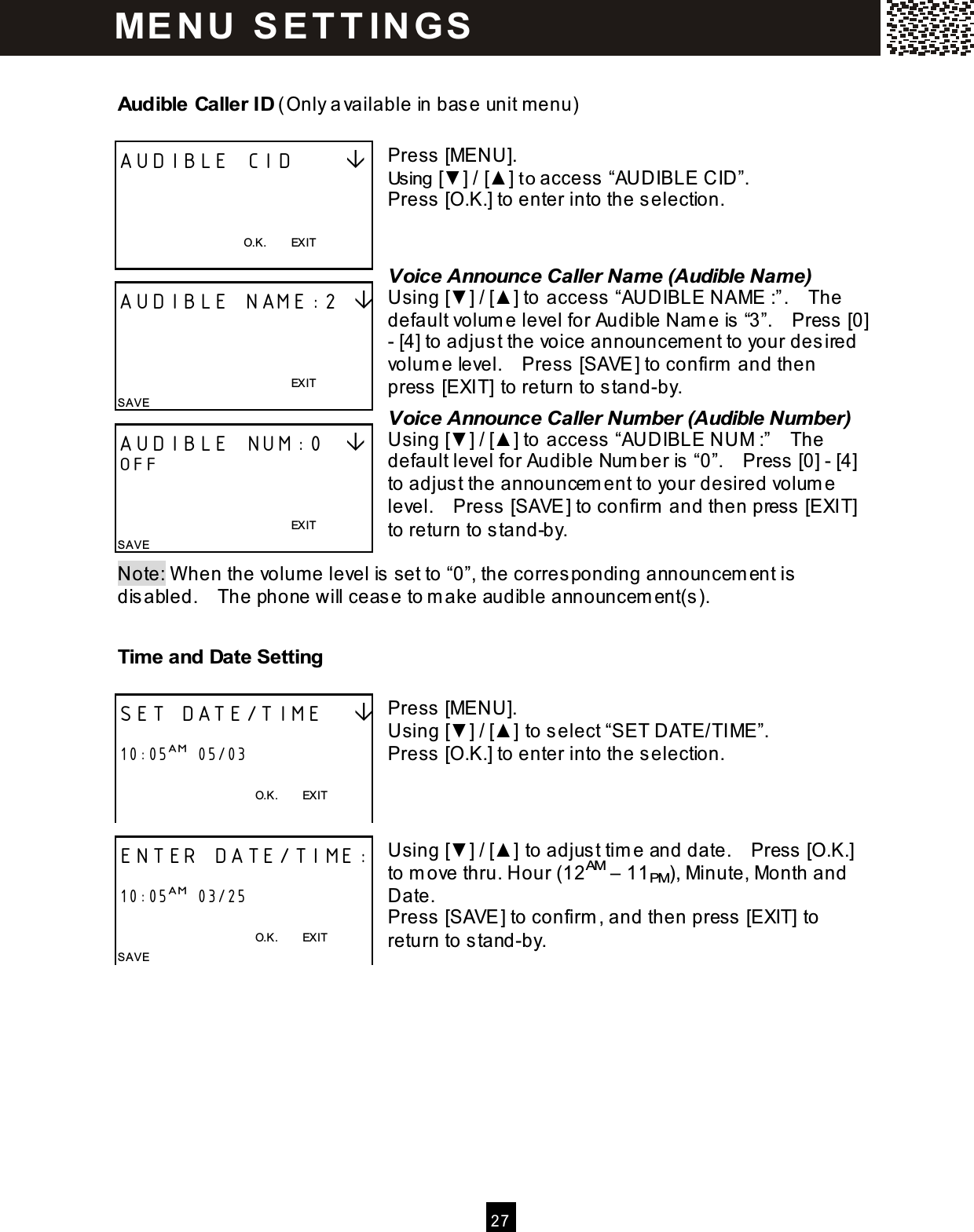  2 7  Audible Caller ID (Only available in base unit m enu)  Press [MENU]. Using [▼ ] / [▲ ] to access &ldquo;AUDIBLE CID&rdquo;. Press [O.K.] to enter into the selection.   Voice Announce Caller Name (Audible Name) Using [▼ ] / [▲ ] to access &ldquo;AUDIBLE NAME :&rdquo;.    The default volum e level for Audible Nam e is &ldquo;3&rdquo;.    Press [0] - [4] to adjust the voice announcem ent to your desired volum e level.    Press [SAVE] to confirm  and then press [EXIT] to return to stand-by. Voice Announce Caller Number (Audible Number) Using [▼ ] / [▲ ] to access  &ldquo;AUDIBLE NUM :&rdquo;    The default level for Audible Num ber is &ldquo;0&rdquo;.    Press [0] - [4] to adjust the announcem ent to your desired volum e level.    Press  [SAVE] to confirm  and then press  [EXIT] to return to stand-by.  Note: W hen the volum e level is  set to &ldquo;0&rdquo;, the corresponding announcem ent is disabled.    The phone will cease to m ake audible announcem ent(s ). Time and Date Setting  Press [MENU]. Using [▼ ] / [▲ ] to select &ldquo;SET DATE/TIME&rdquo;. Press [O.K.] to enter into the selection.    Using [▼ ] / [▲ ] to adjust tim e and date.    Press  [O.K.] to m ove thru. Hour (12AM &ndash; 11PM), Minute, Month and Date. Press [SAVE] to confirm , and then press [EXIT] to return to stand-by.   AUDIBLE CID         O.K.        EXIT  AUDIBLE NAME:2                                                                 EXIT SAVE AUDIBLE NUM:0   OFF                                                               EXIT SAVE SET DATE/TIME     10:05AM  05/03  O.K.        EXIT  ENTER DATE/TIME:  10:05AM  03/25  O.K.        EXIT SAVE ME N U   S E T T IN G S  