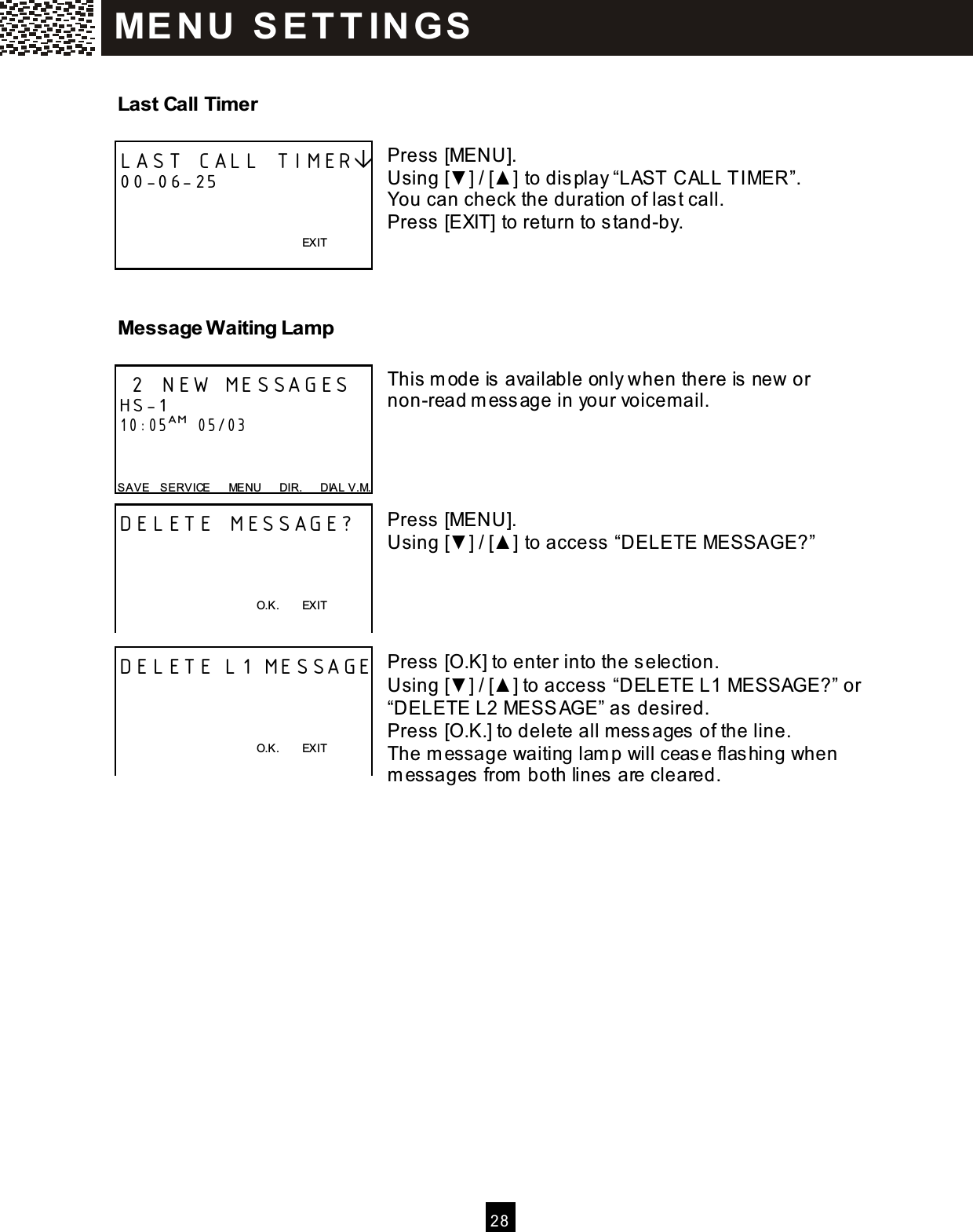  2 8  Last Call Timer  Press [MENU]. Using [▼ ] / [▲ ] to display &ldquo;LAST CALL TIMER&rdquo;. You can check the duration of last call. Press [EXIT] to return to stand-by.   Message W aiting Lamp  This  m ode is  available only when there is new or non-read m essage in your voicem ail.     Press [MENU]. Using [▼ ] / [▲ ] to access  &ldquo;DELETE MESSAGE?&rdquo;     Press [O.K] to enter into the s election. Using [▼ ] / [▲ ] to access  &ldquo;DELETE L1 MESSAGE?&rdquo; or &ldquo;DELETE L2 MESSAGE&rdquo; as desired. Press [O.K.] to delete all m ess ages  of the line. The m essage waiting lam p will ceas e flashing when m essages from  both lines are cleared.    LAST CALL TIMER 00-06-25           EXIT   2 NEW MESSAGES HS-1 10:05AM  05/03   SAVE    SERVICE      MENU      DIR.      DIAL V.M. DELETE MESSAGE?                                                    O.K.        EXIT   DELETE L1 MESSAGE                                                    O.K.        EXIT   ME N U   S E T T IN G S  