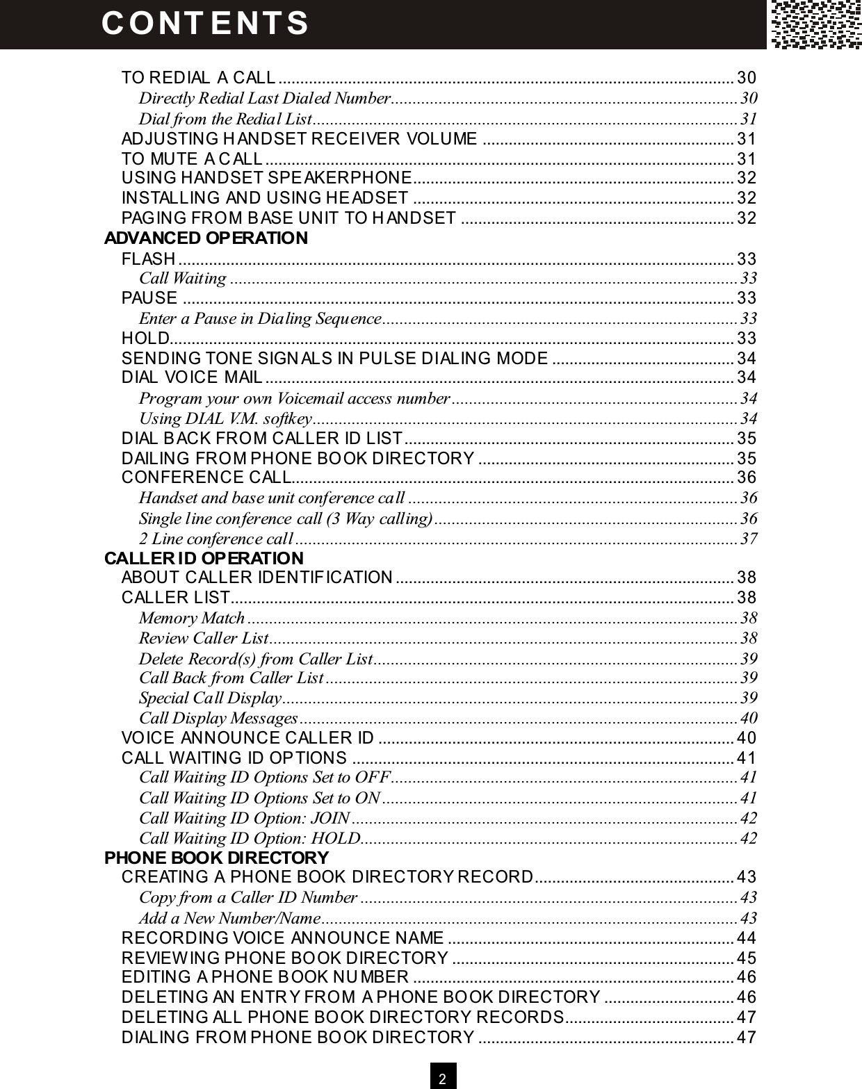  2   TO REDIAL A CALL......................................................................................................... 30 Directly Redial Last Dialed Number................................................................................30 Dial from the Redial List..................................................................................................31 ADJUSTING HANDSET RECEIVER VOLUME .......................................................... 31 TO MUTE A C ALL............................................................................................................ 31 USING HANDSET SPEAKERPHONE.......................................................................... 32 INSTALLING AND USING HEADSET .......................................................................... 32 PAG ING FRO M  BASE UNIT TO HANDSET ............................................................... 32 ADVANCED OPERATION FLASH ................................................................................................................................ 33 Call Waiting.....................................................................................................................33 PAUSE ............................................................................................................................... 33 Enter a Pause in Dialing Sequence..................................................................................33 HOLD.................................................................................................................................. 33 SENDING TONE SIGN ALS IN PULSE DIALING M ODE .......................................... 34 DIAL VO ICE M AIL............................................................................................................ 34 Program your own Voicemail access number..................................................................34 Using DIAL V.M. softkey..................................................................................................34 DIAL BACK FRO M  CALLER ID LIST............................................................................ 35 DAILING FRO M PHONE BO OK DIRECTORY ........................................................... 35 CONFERENCE CALL...................................................................................................... 36 Handset and base unit conference call............................................................................36 Single line conference call (3 Way calling)......................................................................36 2 Line conference call......................................................................................................37 CALLER ID OPERATION ABOUT CALLER IDENTIFICATION .............................................................................. 38 CALLER LIST.................................................................................................................... 38 Memory Match.................................................................................................................38 Review Caller List............................................................................................................38 Delete Record(s) from Caller List....................................................................................39 Call Back from Caller List ...............................................................................................39 Special Call Display.........................................................................................................39 Call Display Messages.....................................................................................................40 VO ICE ANNOUNCE CALLER ID .................................................................................. 40 CALL W AITING  ID OPTIONS ........................................................................................ 41 Call Waiting ID Options Set to OFF................................................................................41 Call Waiting ID Options Set to ON..................................................................................41 Call Waiting ID Option: JOIN.........................................................................................42 Call Waiting ID Option: HOLD.......................................................................................42 PHONE BOOK DIRECTORY CREATING A PHONE BOOK DIRECTORY RECORD.............................................. 43 Copy from a Caller ID Number.......................................................................................43 Add a New Number/Name................................................................................................43 RECORDING VOICE ANNOUNCE NAME .................................................................. 44 REVIEW ING PHONE BO OK DIRECTORY ................................................................. 45 EDITING A PHONE BOOK NU MBER .......................................................................... 46 DELETING AN ENTR Y FRO M  A PHONE BO OK DIRECTORY .............................. 46 DELETING ALL PHONE BO OK DIRECTORY RECORDS....................................... 47 DIALING FRO M PHONE BO OK DIRECTORY ........................................................... 47 C O NT E NT S  