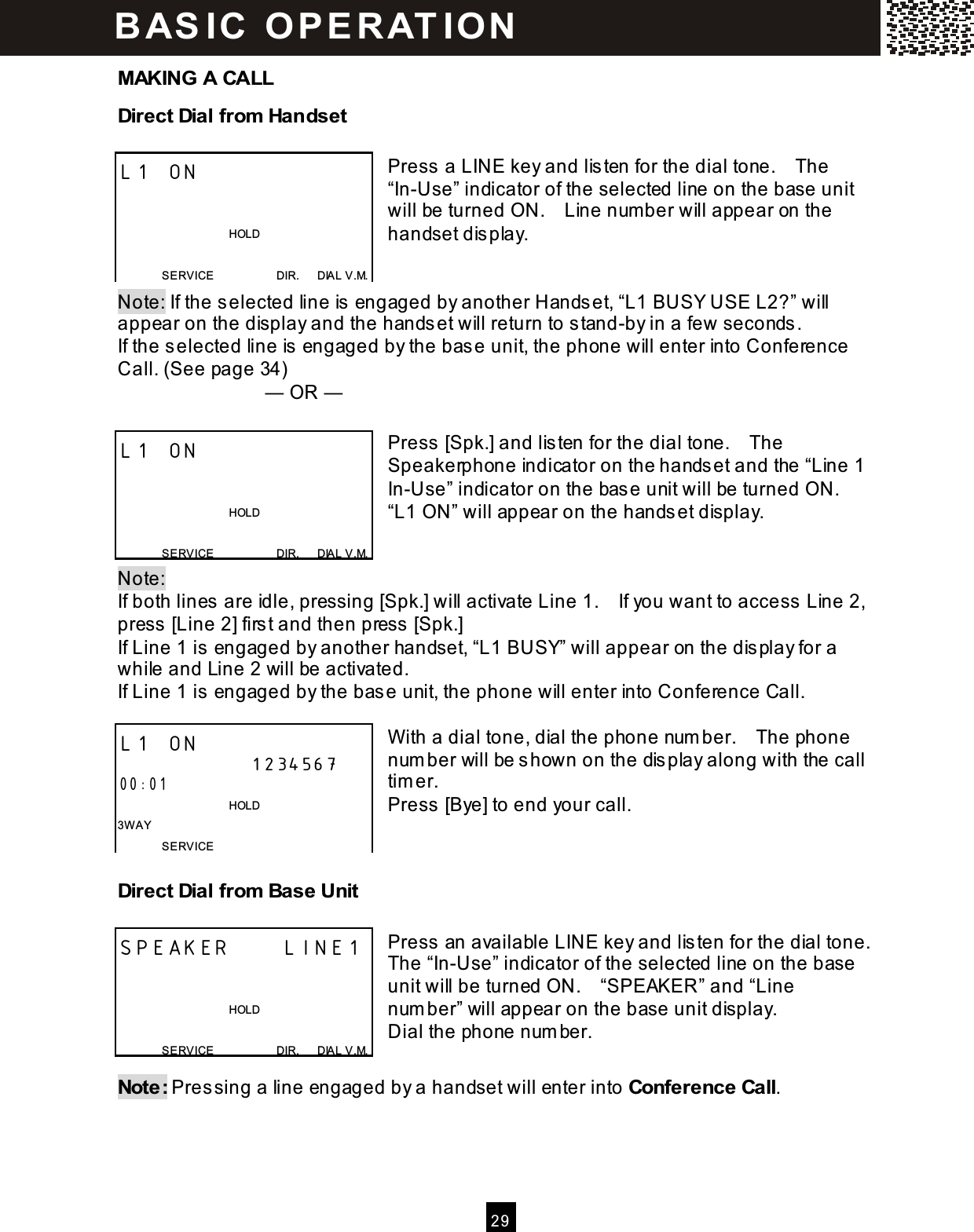  2 9  MAKING A CALL Direct Dial from  Handset  Press a LINE key and listen for the dial tone.    The &ldquo;In-Use&rdquo; indicator of the selected line on the base unit will be turned ON.    Line num ber will appear on the handset display.   Note: If the selected line is engaged by another Handset, &ldquo;L1 BUSY USE L2?&rdquo; will appear on the display and the handset will return to stand-by in a few seconds. If the selected line is engaged by the base unit, the phone will enter into Conference Call. (See page 34)   &mdash; OR &mdash;  Press [Spk.] and listen for the dial tone.    The Speakerphone indicator on the handset and the &ldquo;Line 1 In-Use&rdquo; indicator on the base unit will be turned ON.   &ldquo;L1 ON&rdquo; will appear on the handset display.   Note:   If both lines are idle, pressing [Spk.] will activate Line 1.    If you want to access Line 2, press [Line 2] first and then press [Spk.] If Line 1 is engaged by another handset, &ldquo;L1 BUSY&rdquo; will appear on the display for a while and Line 2 will be activated. If Line 1 is engaged by the base unit, the phone will enter into Conference Call.  W ith a dial tone, dial the phone num ber.    The phone num ber will be shown on the display along with the call tim er. Press [Bye] to end your call.   Direct Dial from  Base Unit  Press an available LINE key and listen for the dial tone.   The &ldquo;In-Use&rdquo; indicator of the selected line on the base unit will be turned ON.    &ldquo;SPEAKER&rdquo; and &ldquo;Line num ber&rdquo; will appear on the base unit display. Dial the phone num ber.  Note: Pressing a line engaged by a handset will enter into Conference Call. L1 ON                                         HOLD  SERVICE                      DIR.      DIAL V.M. L1 ON                                         HOLD  SERVICE                      DIR.      DIAL V.M. L1 ON 1234567 00:01                                       HOLD 3W AY SERVICE SPEAKER     LINE1                                         HOLD  SERVICE                      DIR.      DIAL V.M. BAS IC  O PE RAT IO N  