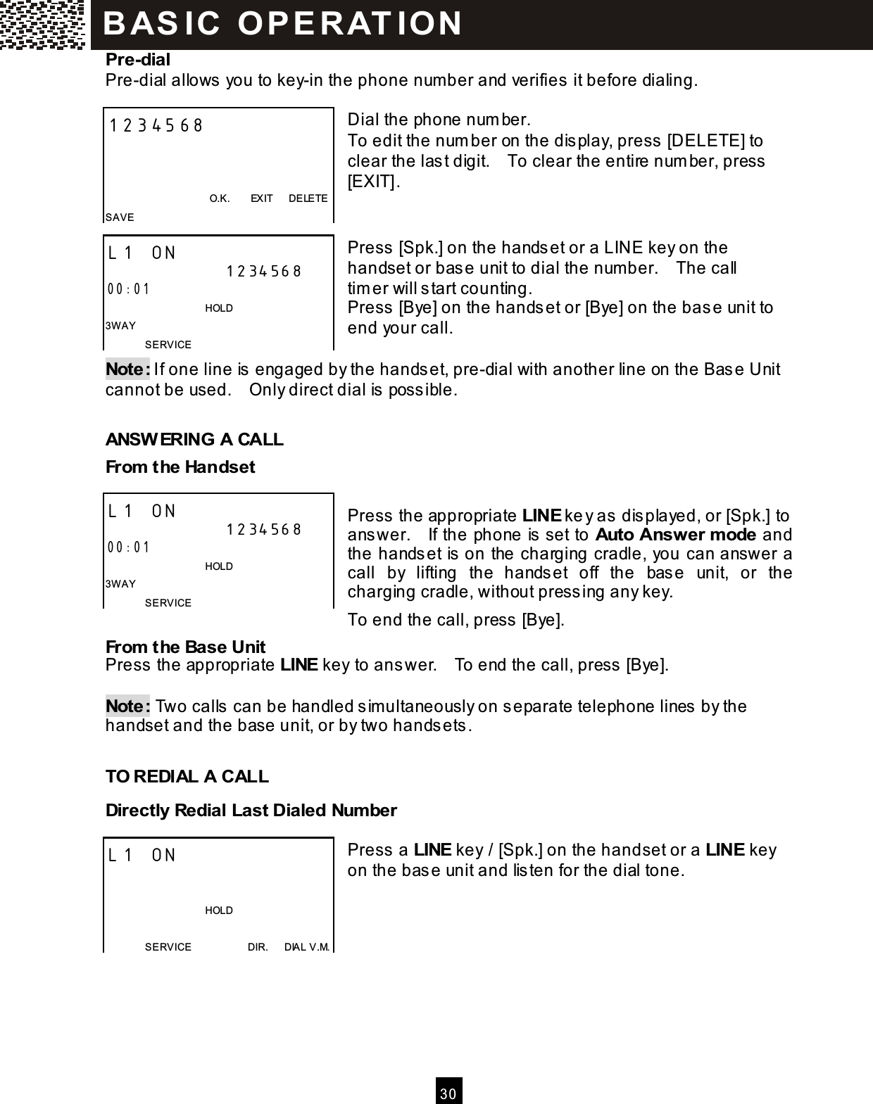  30  Pre-dial Pre-dial allows you to key-in the phone num ber and verifies it before dialing.  Dial the phone num ber. To edit the num ber on the display, press [DELETE] to clear the last digit.    To clear the entire num ber, press [EXIT].   Press [Spk.] on the handset or a LINE key on the handset or base unit to dial the num ber.    The call tim er will start counting.     Press [Bye] on the handset or [Bye] on the base unit to end your call.  Note: If one line is engaged by the handset, pre-dial with another line on the Base Unit cannot be used.    Only direct dial is possible.  ANSW ERING A CALL From  the Handset  Press the appropriate LINE key as displayed, or [Spk.] to answer.    If the phone is set to Auto Answer m ode and the handset is on the charging cradle, you can answer a call  by  lifting  the  handset  off  the  base  unit,  or  the charging cradle, without pressing any key. To end the call, press [Bye]. From  the Base Unit Press the appropriate LINE key to answer.    To end the call, press [Bye].  Note: Two calls can be handled sim ultaneously on separate telephone lines by the handset and the base unit, or by two handsets.  TO REDIAL A CALL Directly Redial Last Dialed Num ber  Press a LINE key / [Spk.] on the handset or a LINE key on the base unit and listen for the dial tone.     1234568                                            O.K.        EXIT      DELETE SAVE L1 ON 1234568 00:01                                       HOLD 3W AY SERVICE   L1 ON 1234568 00:01                                   HOLD 3W AY SERVICE   L1 ON                                     HOLD  SERVICE                      DIR.      DIAL V.M. BAS IC  O PE RAT IO N  