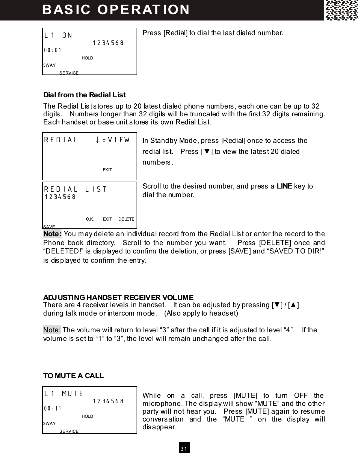  31   Press [Redial] to dial the last dialed num ber.       Dial from  the Redial List The Redial List stores up to 20 latest dialed phone num bers, each one can be up to 32 digits.    Num bers longer than 32 digits will be truncated with the first 32 digits rem aining.   Each handset or base unit stores its own Redial List.  In Standby Mode, press [Redial] once to access the redial list.    Press [▼ ] to view the latest 20 dialed num bers.   Scroll to the desired num ber, and press a LINE key to dial the num ber.    Note: You m ay delete an individual record from  the Redial List or enter the record to the Phone  book  directory.    Scroll  to  the  num ber  you  want.      Press  [DELETE]  once  and &ldquo;DELETED!&rdquo; is displayed to confirm  the deletion, or press [SAVE] and &ldquo;SAVED TO DIR!&rdquo;  is displayed to confirm  the entry.    ADJUSTING HANDSET RECEIVER VOLUME There are 4 receiver levels in handset.    It can be adjusted by pressing [▼ ] / [▲ ] during talk m ode or intercom  m ode.    (Also apply to headset)  Note: The volum e will return to level &ldquo;3&rdquo; after the call if it is adjusted to level &ldquo;4&rdquo;.    If the volum e is set to &ldquo;1&rdquo; to &ldquo;3&rdquo;, the level will rem ain unchanged after the call.    TO MUTE A CALL  W hile  on  a  call,  press  [MUTE]  to  turn  OFF  the m icrophone. The display will show &ldquo;MUTE&rdquo; and the other party will not hear you.    Press [MUTE] again to resum e conversation  and  the  &ldquo;MUTE  &rdquo;  on  the  display  will disappear. L1 ON 1234568 00:01                                 HOLD 3W AY SERVICE   REDIAL    &darr;=VIEW            EXIT  REDIAL LIST 1234568                                           O.K.        EXIT      DELETE SAVE L1 MUTE 1234568 00:11                                 HOLD 3W AY SERVICE   BAS IC  O PE RAT IO N  