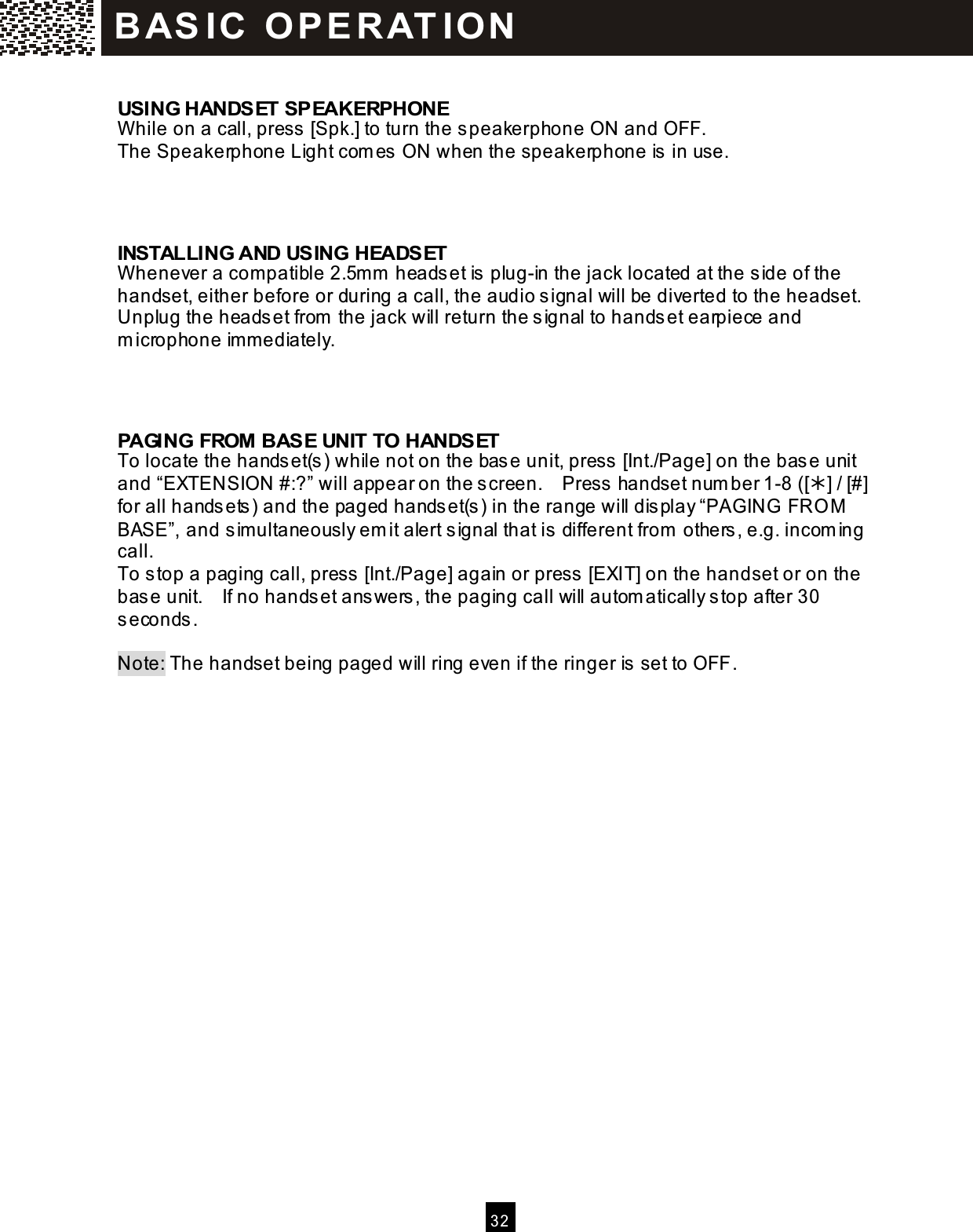  32   USING HANDSET SPEAKERPHONE W hile on a call, press [Spk.] to turn the speakerphone ON and OFF. The Speakerphone Light com es ON when the speakerphone is in use.    INSTALLING AND USING HEADSET W henever a com patible 2.5m m  headset is plug-in the jack located at the side of the handset, either before or during a call, the audio signal will be diverted to the headset.   Unplug the headset from  the jack will return the signal to handset earpiece and m icrophone im m ediately.    PAGING FROM BASE UNIT TO HANDSET To locate the handset(s) while not on the base unit, press [Int./Page] on the base unit and &ldquo;EXTENSION #:?&rdquo; will appear on the screen.    Press handset num ber 1-8 ([] / [#] for all handsets) and the paged handset(s) in the range will display &ldquo;PAGING FRO M BASE&rdquo;, and sim ultaneously em it alert signal that is different from  others, e.g. incom ing call. To stop a paging call, press [Int./Page] again or press [EXIT] on the handset or on the base unit.    If no handset answers, the paging call will autom atically stop after 30 seconds.  Note: The handset being paged will ring even if the ringer is set to OFF.  BAS IC  O PE RAT IO N  